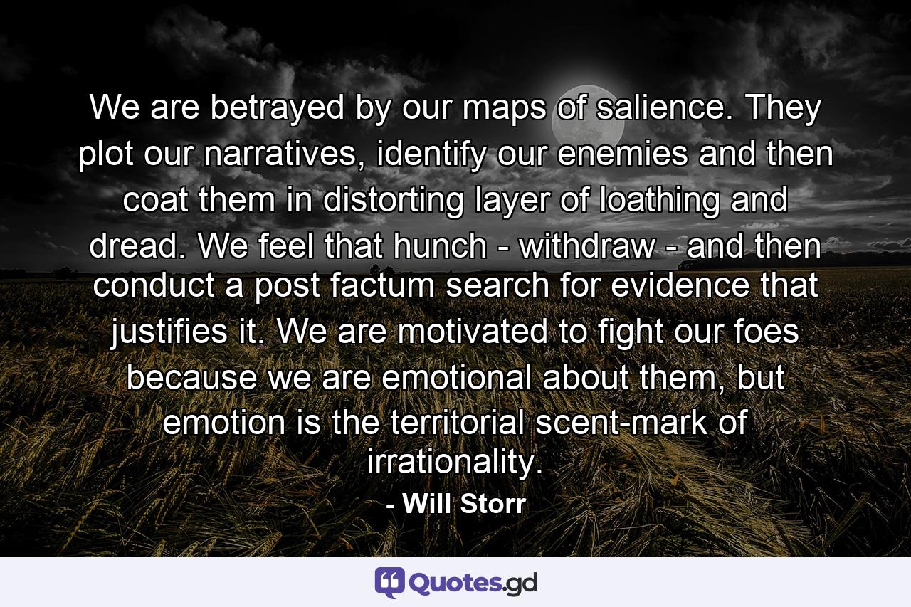 We are betrayed by our maps of salience. They plot our narratives, identify our enemies and then coat them in distorting layer of loathing and dread. We feel that hunch - withdraw - and then conduct a post factum search for evidence that justifies it. We are motivated to fight our foes because we are emotional about them, but emotion is the territorial scent-mark of irrationality. - Quote by Will Storr