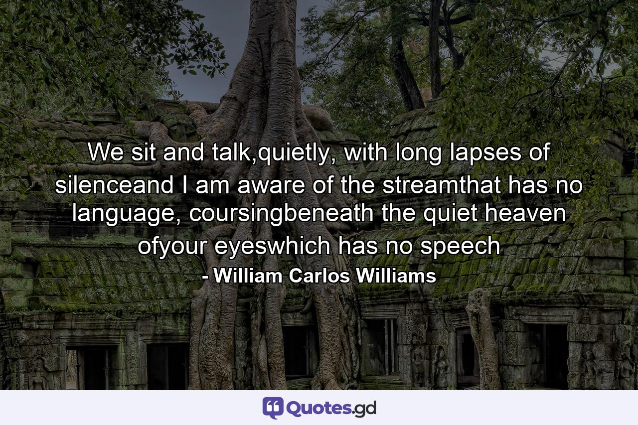 We sit and talk,quietly, with long lapses of silenceand I am aware of the streamthat has no language, coursingbeneath the quiet heaven ofyour eyeswhich has no speech - Quote by William Carlos Williams