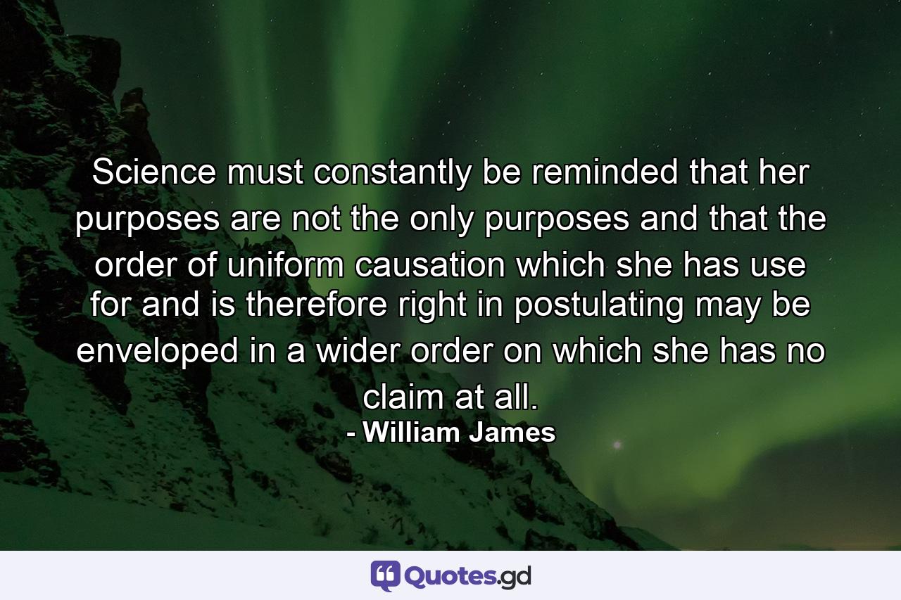 Science must constantly be reminded that her purposes are not the only purposes and that the order of uniform causation which she has use for  and is therefore right in postulating  may be enveloped in a wider order  on which she has no claim at all. - Quote by William James