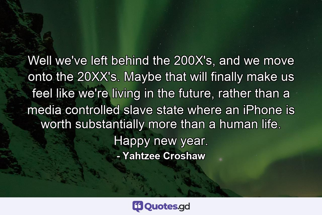 Well we've left behind the 200X's, and we move onto the 20XX's. Maybe that will finally make us feel like we're living in the future, rather than a media controlled slave state where an iPhone is worth substantially more than a human life. Happy new year. - Quote by Yahtzee Croshaw