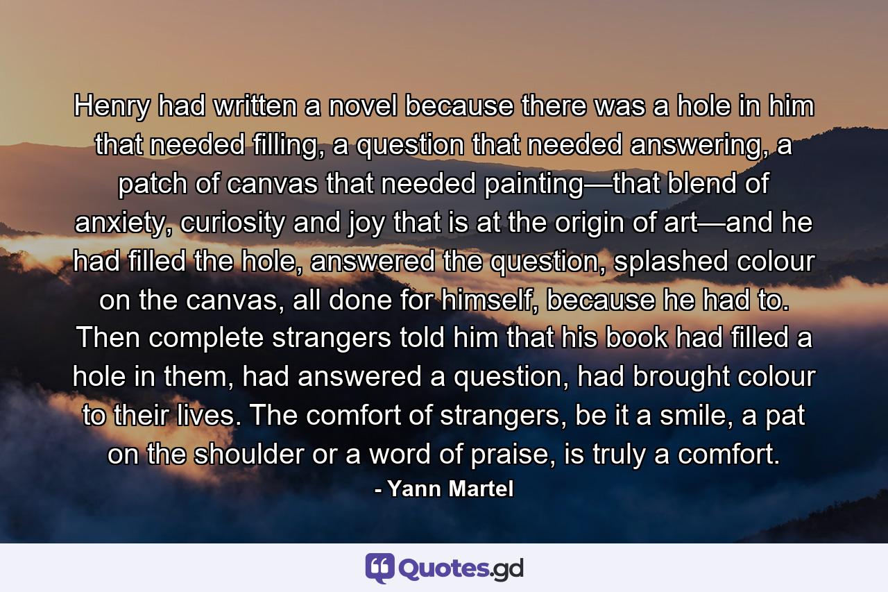 Henry had written a novel because there was a hole in him that needed filling, a question that needed answering, a patch of canvas that needed painting—that blend of anxiety, curiosity and joy that is at the origin of art—and he had filled the hole, answered the question, splashed colour on the canvas, all done for himself, because he had to. Then complete strangers told him that his book had filled a hole in them, had answered a question, had brought colour to their lives. The comfort of strangers, be it a smile, a pat on the shoulder or a word of praise, is truly a comfort. - Quote by Yann Martel