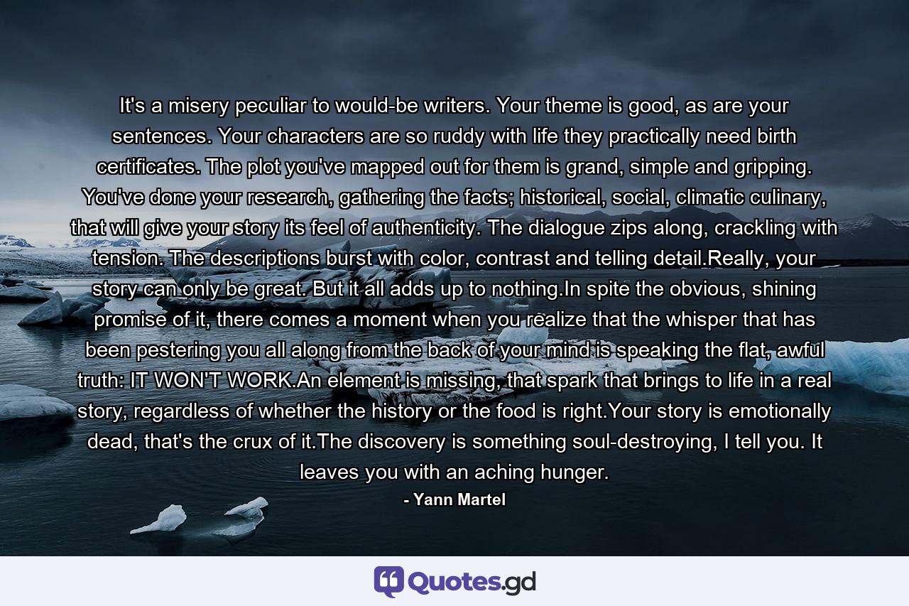 It's a misery peculiar to would-be writers. Your theme is good, as are your sentences. Your characters are so ruddy with life they practically need birth certificates. The plot you've mapped out for them is grand, simple and gripping. You've done your research, gathering the facts; historical, social, climatic culinary, that will give your story its feel of authenticity. The dialogue zips along, crackling with tension. The descriptions burst with color, contrast and telling detail.Really, your story can only be great. But it all adds up to nothing.In spite the obvious, shining promise of it, there comes a moment when you realize that the whisper that has been pestering you all along from the back of your mind is speaking the flat, awful truth: IT WON'T WORK.An element is missing, that spark that brings to life in a real story, regardless of whether the history or the food is right.Your story is emotionally dead, that's the crux of it.The discovery is something soul-destroying, I tell you. It leaves you with an aching hunger. - Quote by Yann Martel