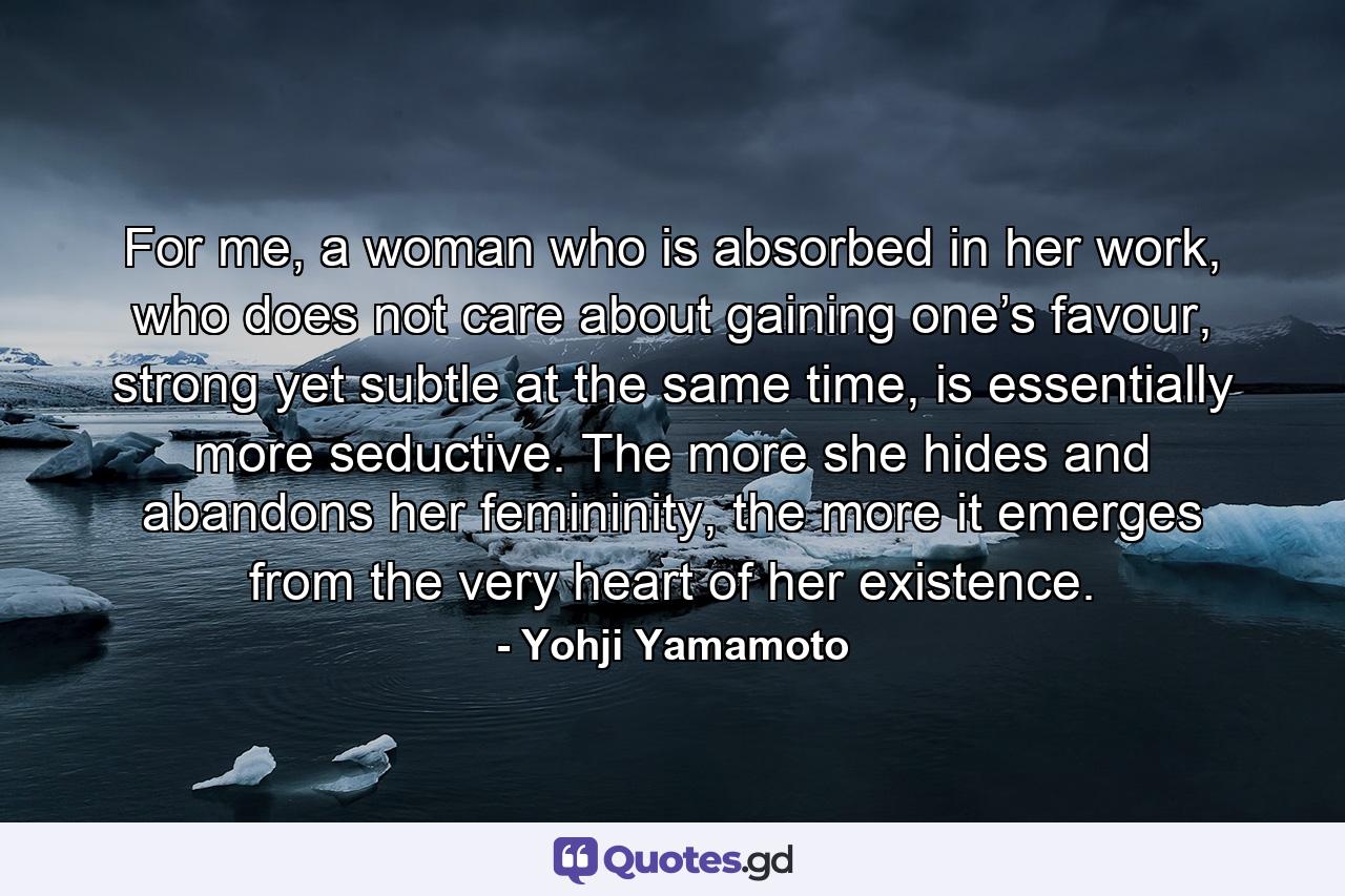 For me, a woman who is absorbed in her work, who does not care about gaining one’s favour, strong yet subtle at the same time, is essentially more seductive. The more she hides and abandons her femininity, the more it emerges from the very heart of her existence. - Quote by Yohji Yamamoto