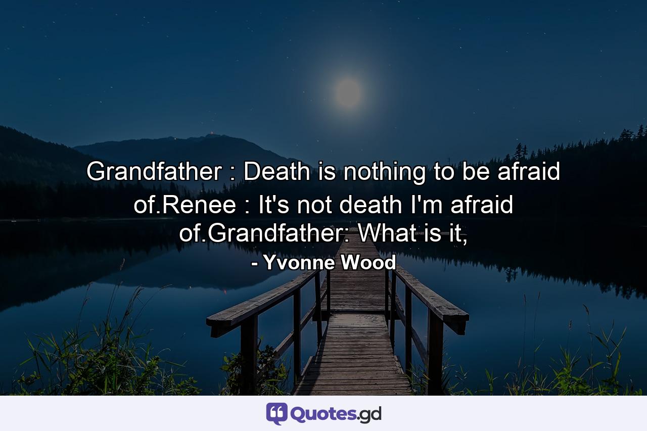 Grandfather : Death is nothing to be afraid of.Renee : It's not death I'm afraid of.Grandfather: What is it, - Quote by Yvonne Wood