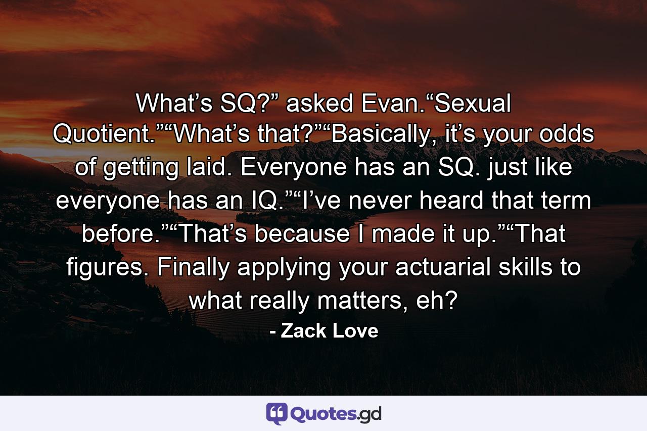 What’s SQ?” asked Evan.“Sexual Quotient.”“What’s that?”“Basically, it’s your odds of getting laid. Everyone has an SQ. just like everyone has an IQ.”“I’ve never heard that term before.”“That’s because I made it up.”“That figures. Finally applying your actuarial skills to what really matters, eh? - Quote by Zack Love