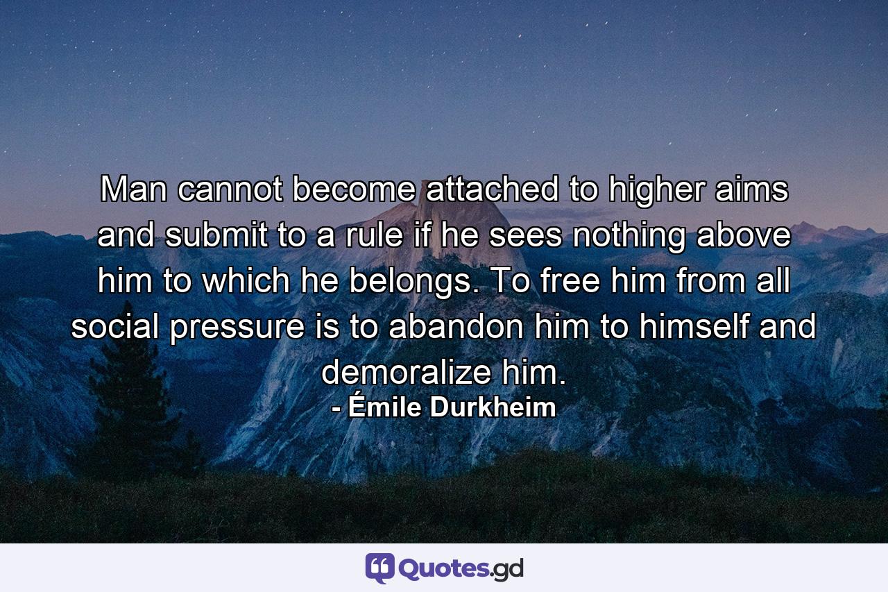 Man cannot become attached to higher aims and submit to a rule if he sees nothing above him to which he belongs. To free him from all social pressure is to abandon him to himself and demoralize him. - Quote by Émile Durkheim