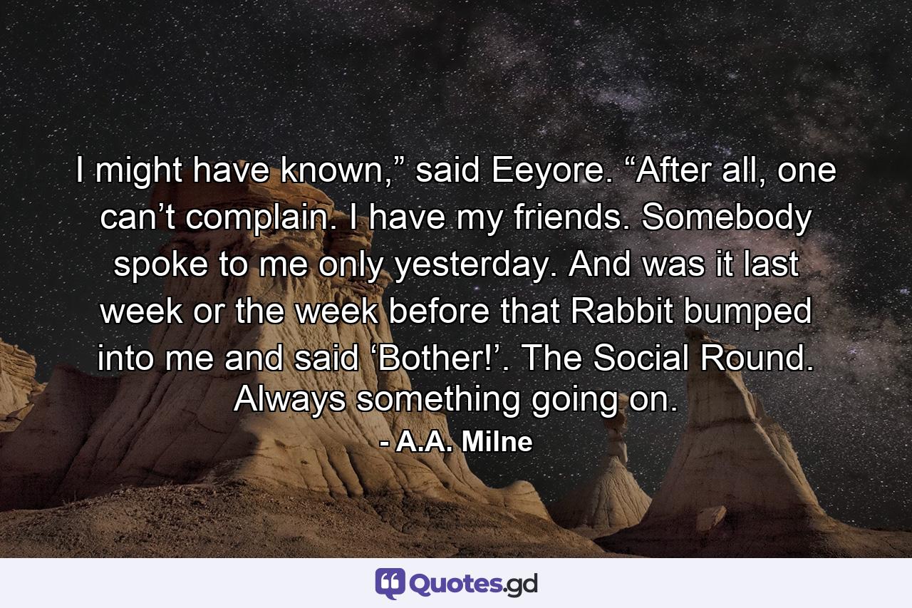 I might have known,” said Eeyore. “After all, one can’t complain. I have my friends. Somebody spoke to me only yesterday. And was it last week or the week before that Rabbit bumped into me and said ‘Bother!’. The Social Round. Always something going on. - Quote by A.A. Milne