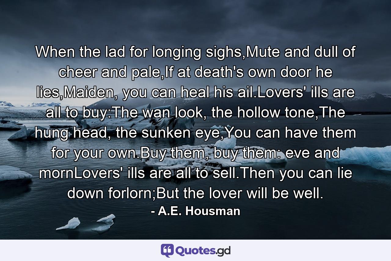 When the lad for longing sighs,Mute and dull of cheer and pale,If at death's own door he lies,Maiden, you can heal his ail.Lovers' ills are all to buy:The wan look, the hollow tone,The hung head, the sunken eye,You can have them for your own.Buy them, buy them: eve and mornLovers' ills are all to sell.Then you can lie down forlorn;But the lover will be well. - Quote by A.E. Housman