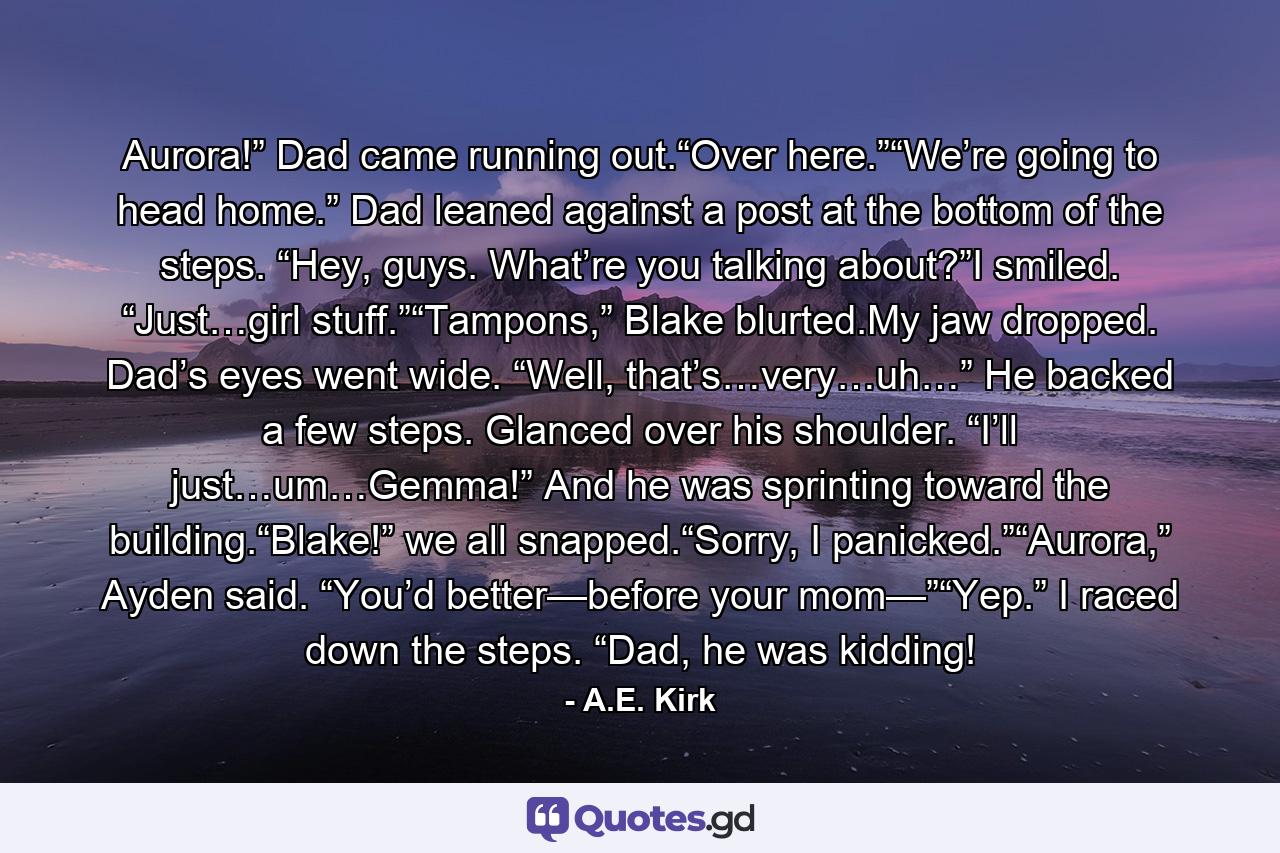 Aurora!” Dad came running out.“Over here.”“We’re going to head home.” Dad leaned against a post at the bottom of the steps. “Hey, guys. What’re you talking about?”I smiled. “Just…girl stuff.”“Tampons,” Blake blurted.My jaw dropped. Dad’s eyes went wide. “Well, that’s…very…uh…” He backed a few steps. Glanced over his shoulder. “I’ll just…um…Gemma!” And he was sprinting toward the building.“Blake!” we all snapped.“Sorry, I panicked.”“Aurora,” Ayden said. “You’d better—before your mom—”“Yep.” I raced down the steps. “Dad, he was kidding! - Quote by A.E. Kirk