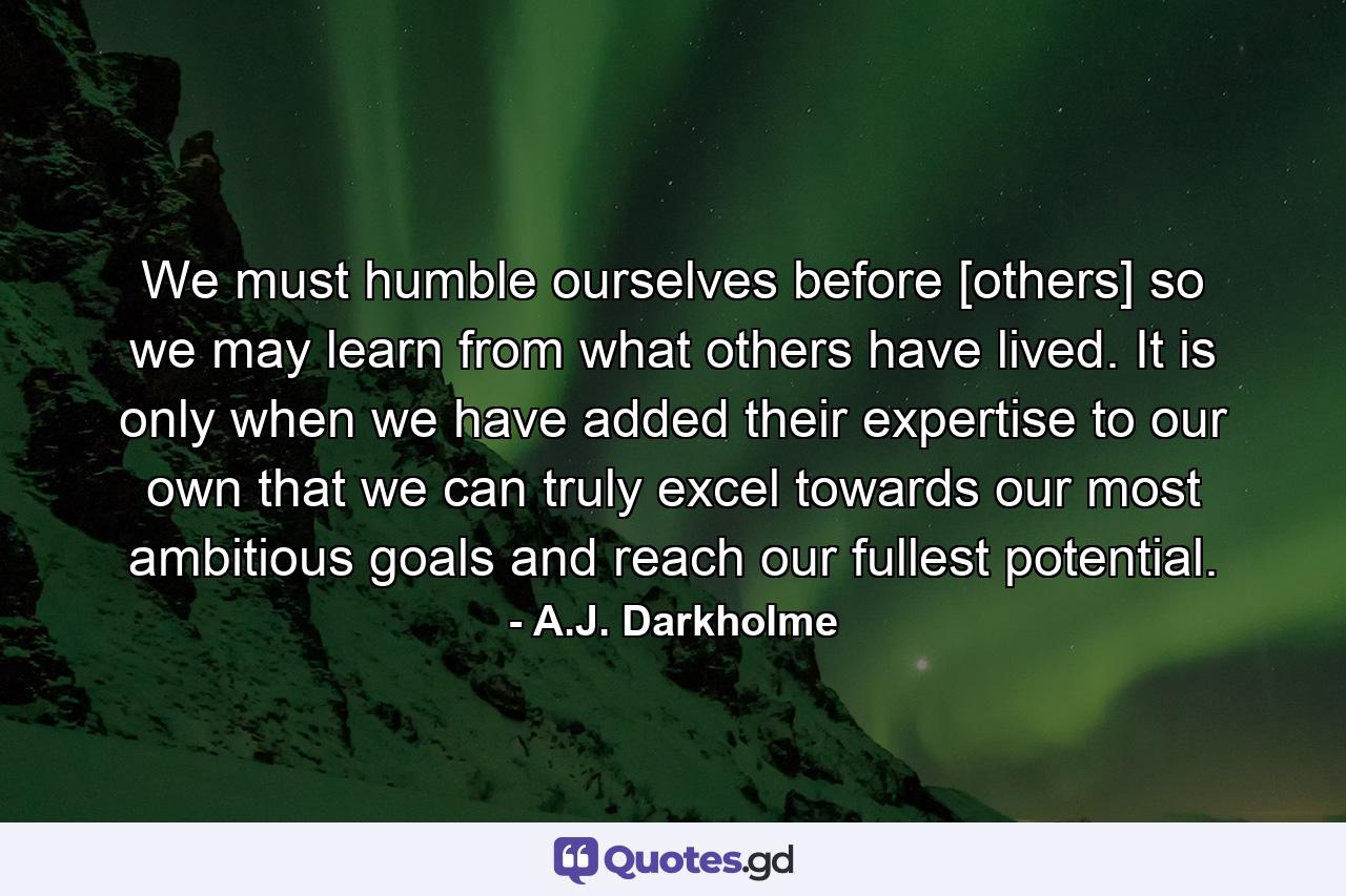 We must humble ourselves before [others] so we may learn from what others have lived. It is only when we have added their expertise to our own that we can truly excel towards our most ambitious goals and reach our fullest potential. - Quote by A.J. Darkholme