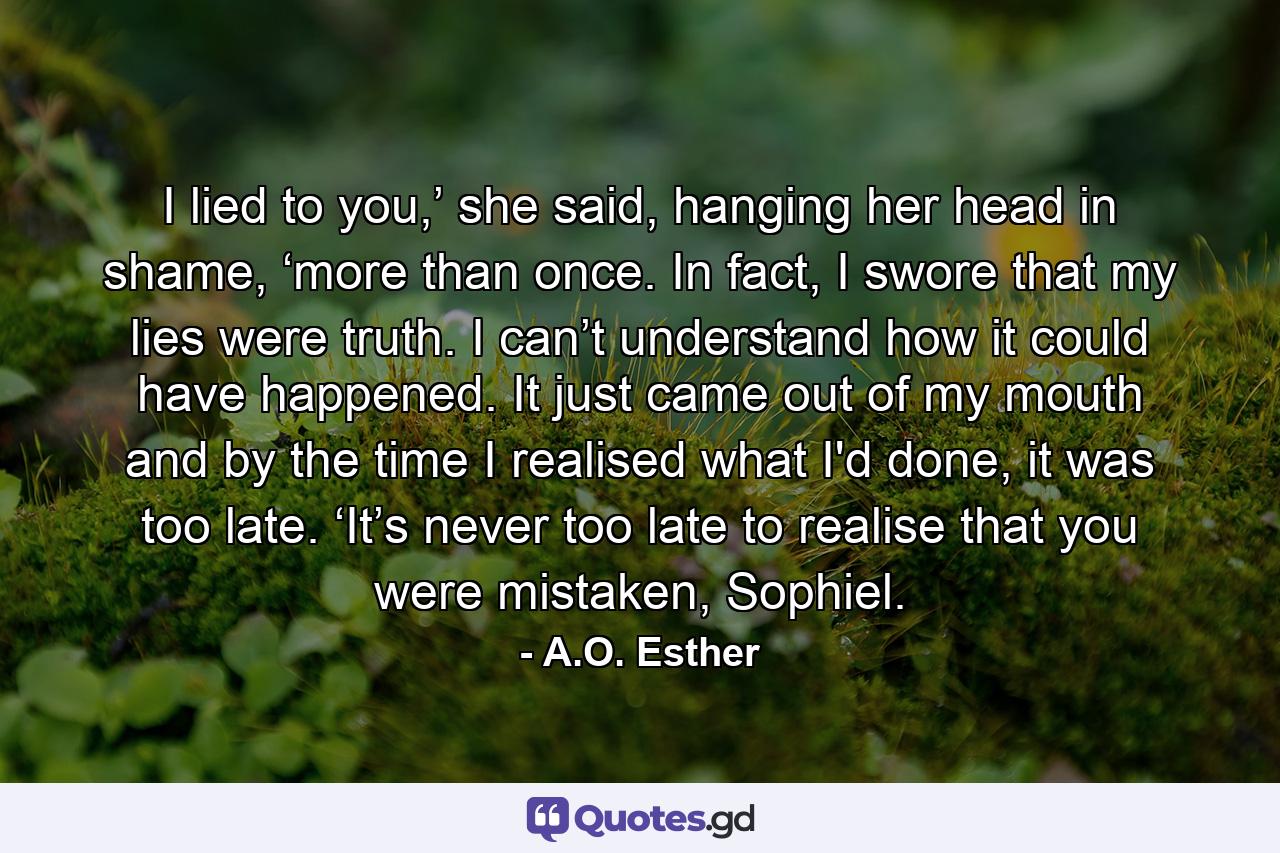 I lied to you,’ she said, hanging her head in shame, ‘more than once. In fact, I swore that my lies were truth. I can’t understand how it could have happened. It just came out of my mouth and by the time I realised what I'd done, it was too late. ‘It’s never too late to realise that you were mistaken, Sophiel. - Quote by A.O. Esther