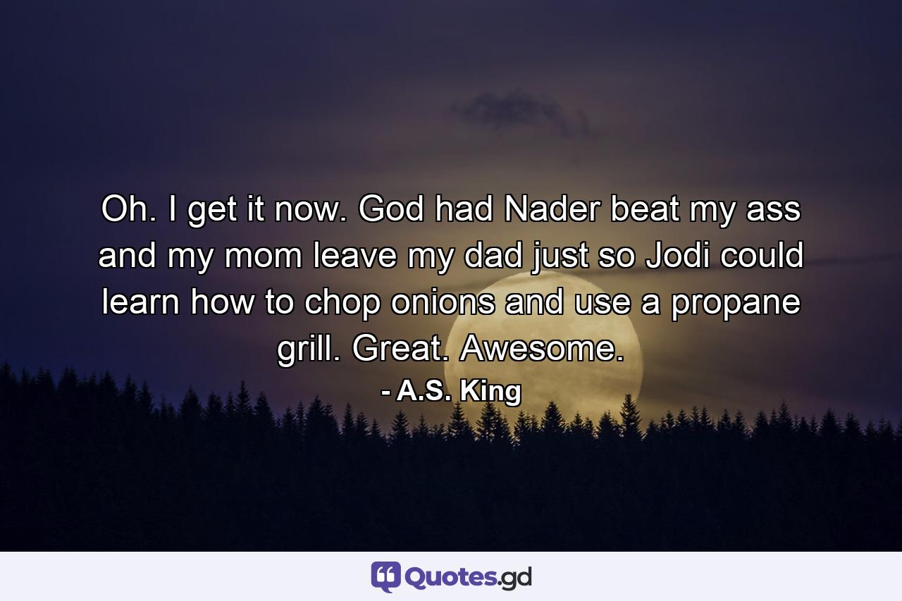 Oh. I get it now. God had Nader beat my ass and my mom leave my dad just so Jodi could learn how to chop onions and use a propane grill. Great. Awesome. - Quote by A.S. King