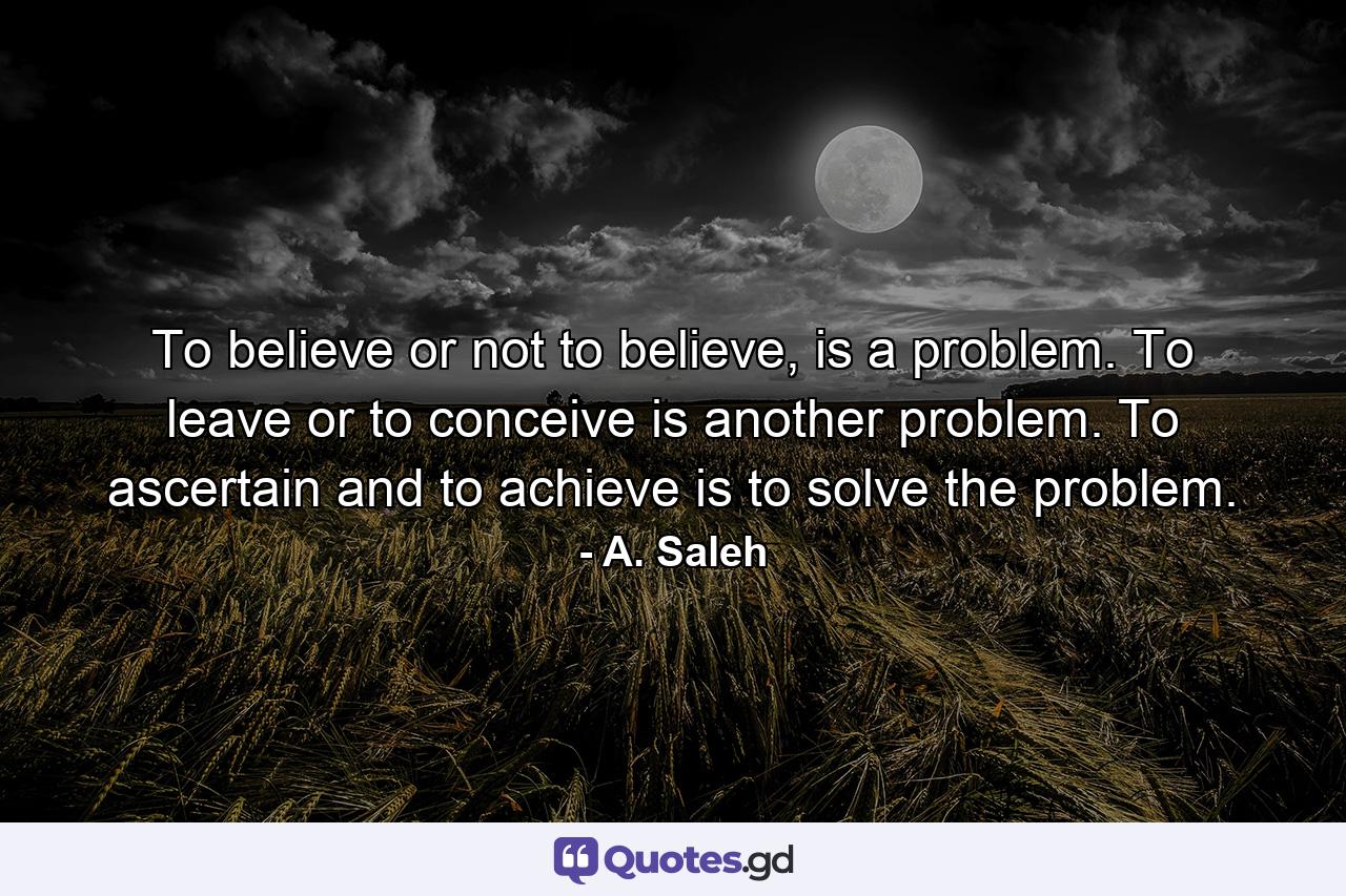 To believe or not to believe, is a problem. To leave or to conceive is another problem. To ascertain and to achieve is to solve the problem. - Quote by A. Saleh