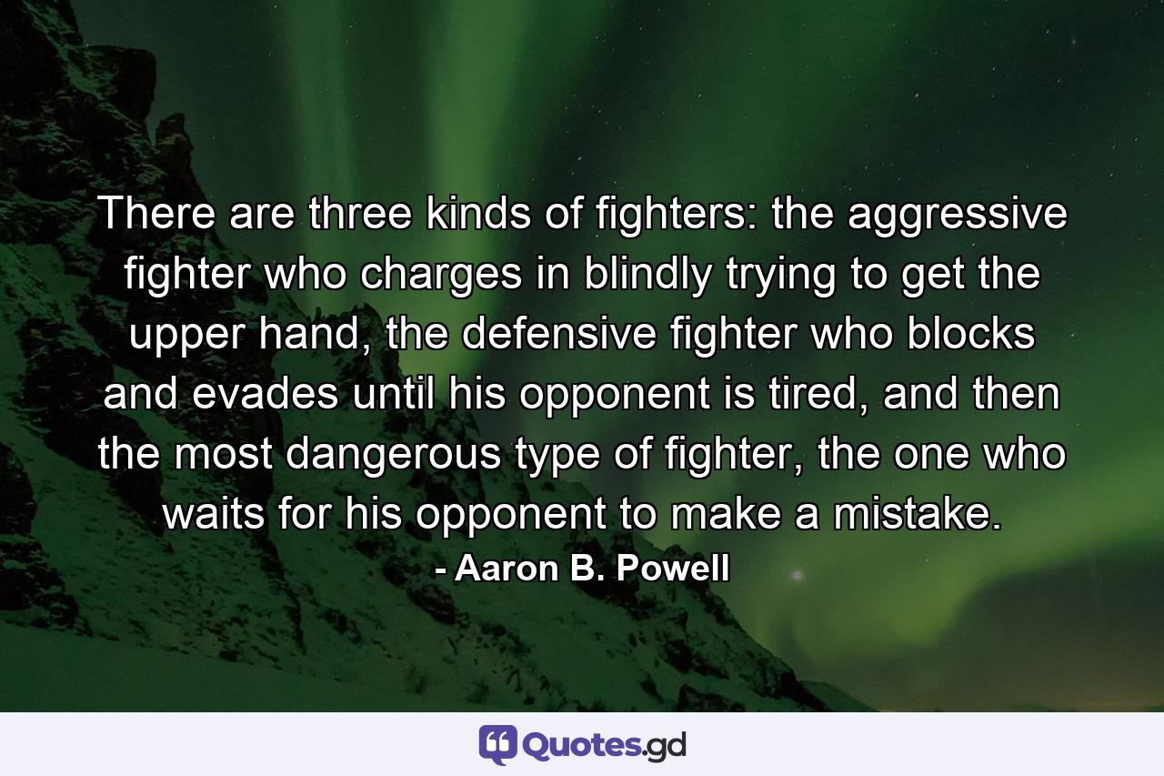 There are three kinds of fighters: the aggressive fighter who charges in blindly trying to get the upper hand, the defensive fighter who blocks and evades until his opponent is tired, and then the most dangerous type of fighter, the one who waits for his opponent to make a mistake. - Quote by Aaron B. Powell