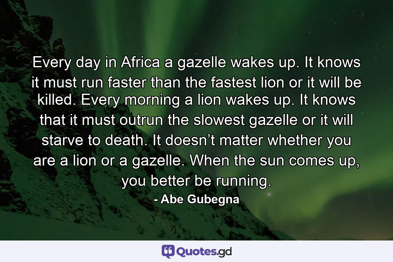 Every day in Africa a gazelle wakes up. It knows it must run faster than the fastest lion or it will be killed. Every morning a lion wakes up. It knows that it must outrun the slowest gazelle or it will starve to death. It doesn’t matter whether you are a lion or a gazelle. When the sun comes up, you better be running. - Quote by Abe Gubegna