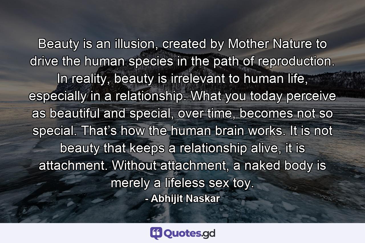 Beauty is an illusion, created by Mother Nature to drive the human species in the path of reproduction. In reality, beauty is irrelevant to human life, especially in a relationship. What you today perceive as beautiful and special, over time, becomes not so special. That’s how the human brain works. It is not beauty that keeps a relationship alive, it is attachment. Without attachment, a naked body is merely a lifeless sex toy. - Quote by Abhijit Naskar