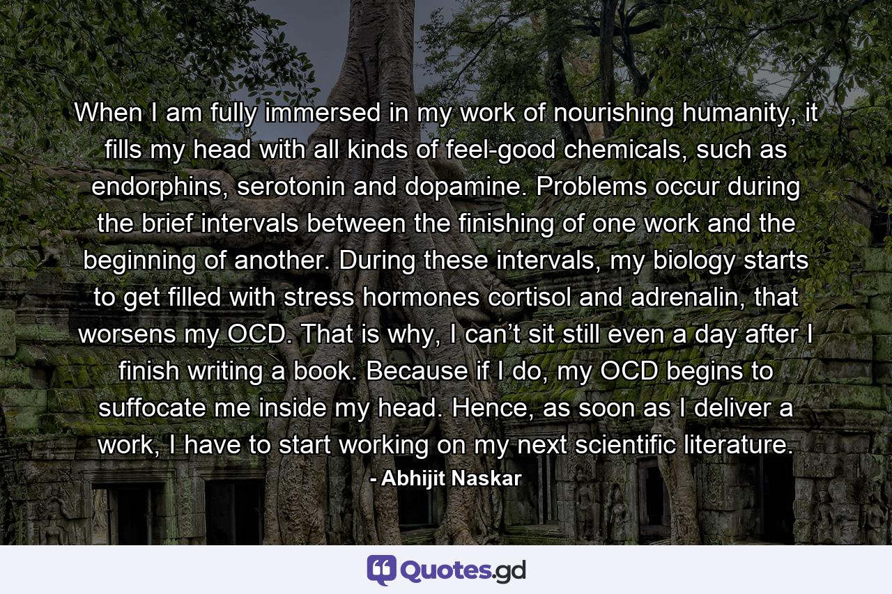 When I am fully immersed in my work of nourishing humanity, it fills my head with all kinds of feel-good chemicals, such as endorphins, serotonin and dopamine. Problems occur during the brief intervals between the finishing of one work and the beginning of another. During these intervals, my biology starts to get filled with stress hormones cortisol and adrenalin, that worsens my OCD. That is why, I can’t sit still even a day after I finish writing a book. Because if I do, my OCD begins to suffocate me inside my head. Hence, as soon as I deliver a work, I have to start working on my next scientific literature. - Quote by Abhijit Naskar