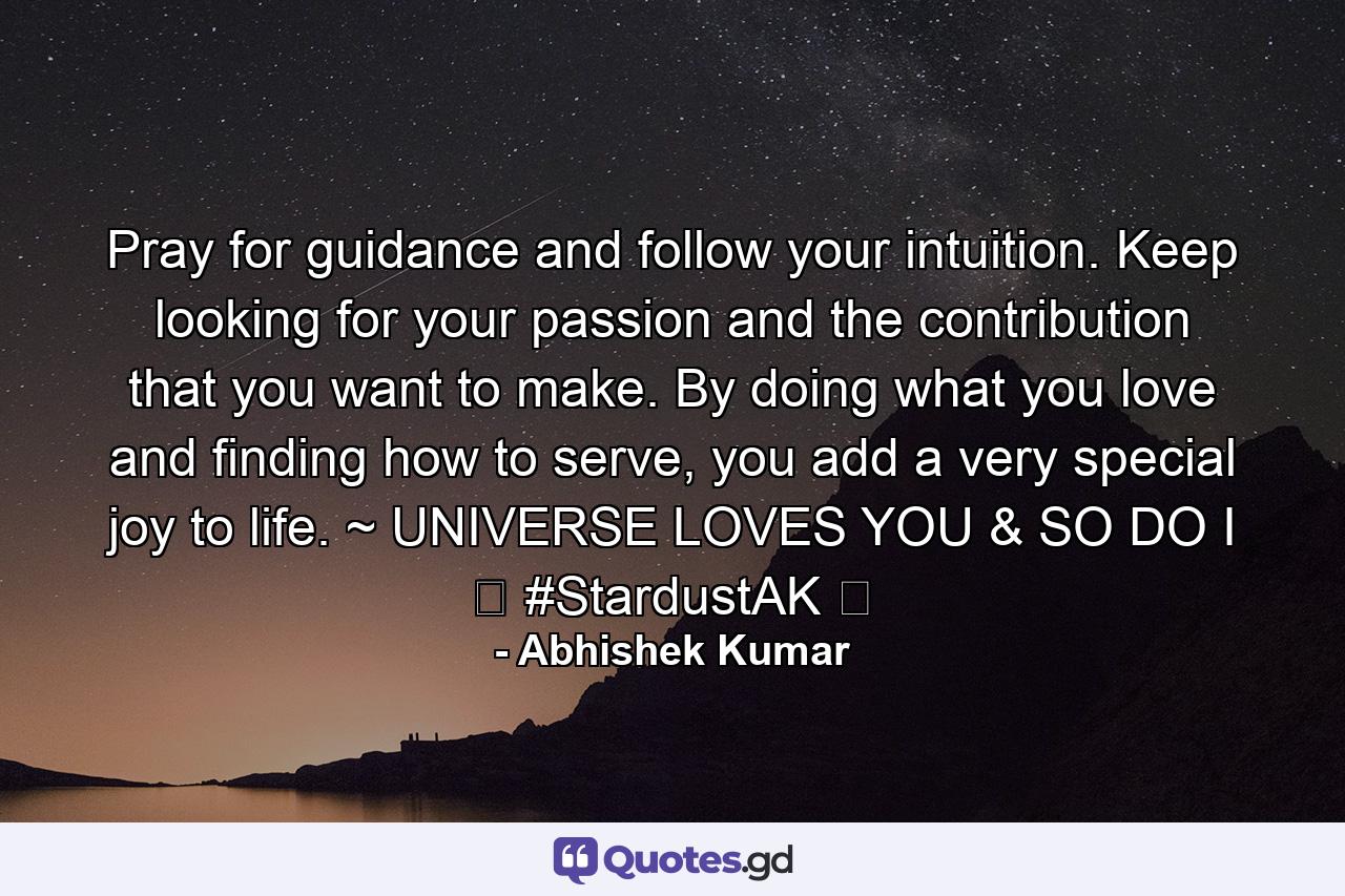 Pray for guidance and follow your intuition. Keep looking for your passion and the contribution that you want to make. By doing what you love and finding how to serve, you add a very special joy to life. ~ UNIVERSE LOVES YOU & SO DO I ❤ #StardustAK ❤ - Quote by Abhishek Kumar