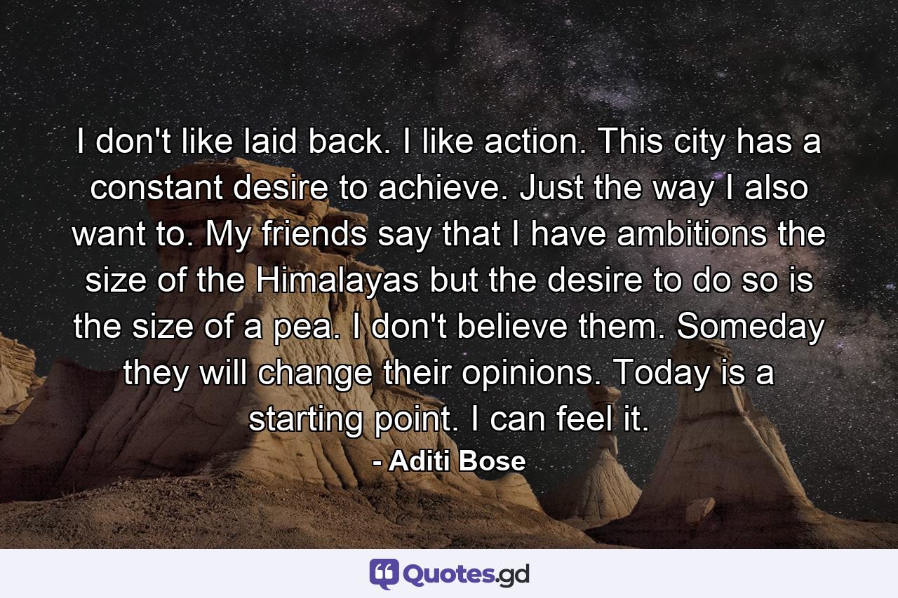 I don't like laid back. I like action. This city has a constant desire to achieve. Just the way I also want to. My friends say that I have ambitions the size of the Himalayas but the desire to do so is the size of a pea. I don't believe them. Someday they will change their opinions. Today is a starting point. I can feel it. - Quote by Aditi Bose