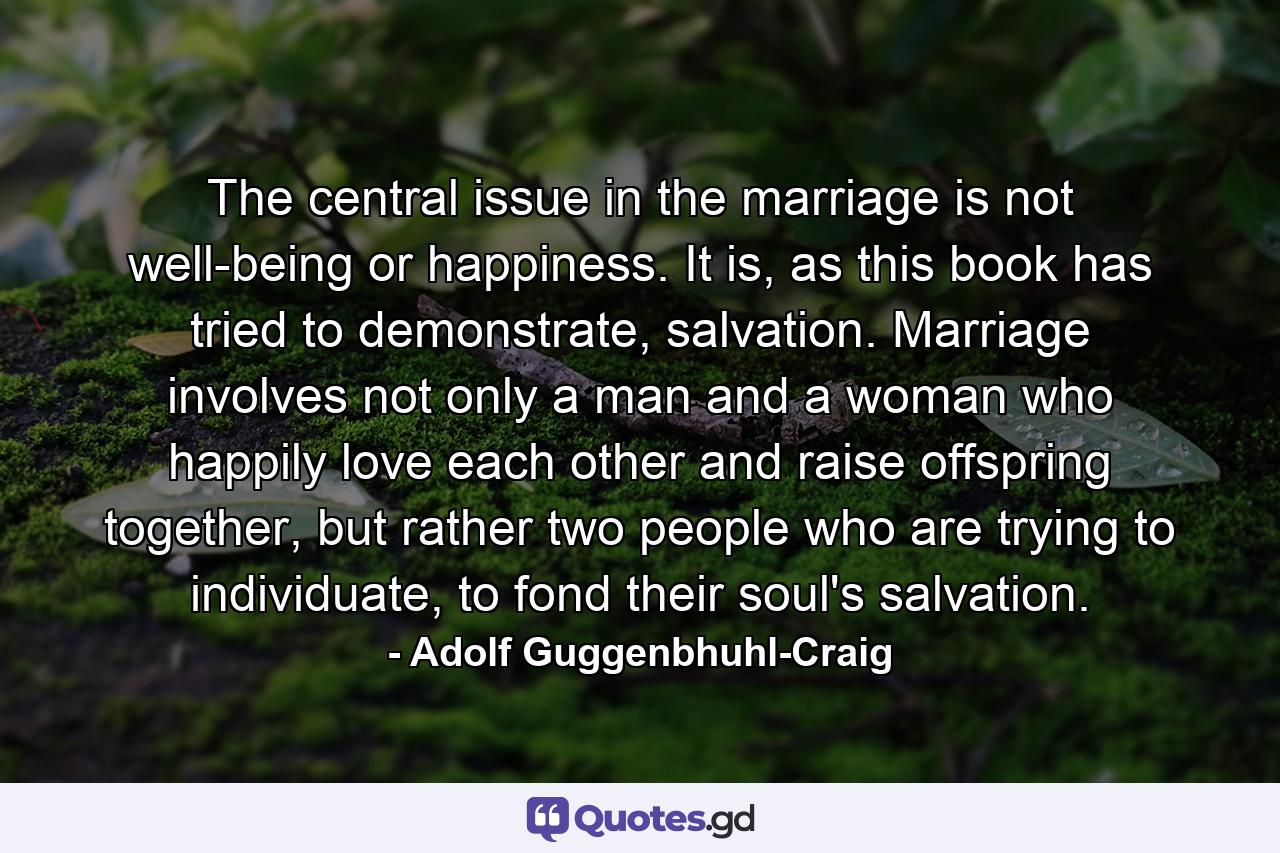 The central issue in the marriage is not well-being or happiness. It is, as this book has tried to demonstrate, salvation. Marriage involves not only a man and a woman who happily love each other and raise offspring together, but rather two people who are trying to individuate, to fond their soul's salvation. - Quote by Adolf Guggenbhuhl-Craig