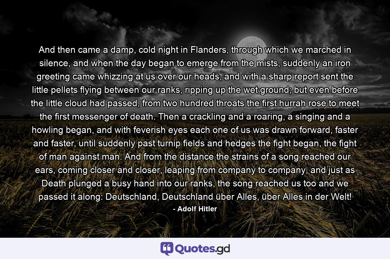 And then came a damp, cold night in Flanders, through which we marched in silence, and when the day began to emerge from the mists, suddenly an iron greeting came whizzing at us over our heads, and with a sharp report sent the little pellets flying between our ranks, ripping up the wet ground; but even before the little cloud had passed, from two hundred throats the first hurrah rose to meet the first messenger of death. Then a crackling and a roaring, a singing and a howling began, and with feverish eyes each one of us was drawn forward, faster and faster, until suddenly past turnip fields and hedges the fight began, the fight of man against man. And from the distance the strains of a song reached our ears, coming closer and closer, leaping from company to company, and just as Death plunged a busy hand into our ranks, the song reached us too and we passed it along: Deutschland, Deutschland über Alles, über Alles in der Welt! - Quote by Adolf Hitler