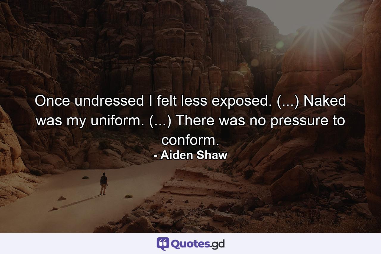 Once undressed I felt less exposed. (...) Naked was my uniform. (...) There was no pressure to conform. - Quote by Aiden Shaw