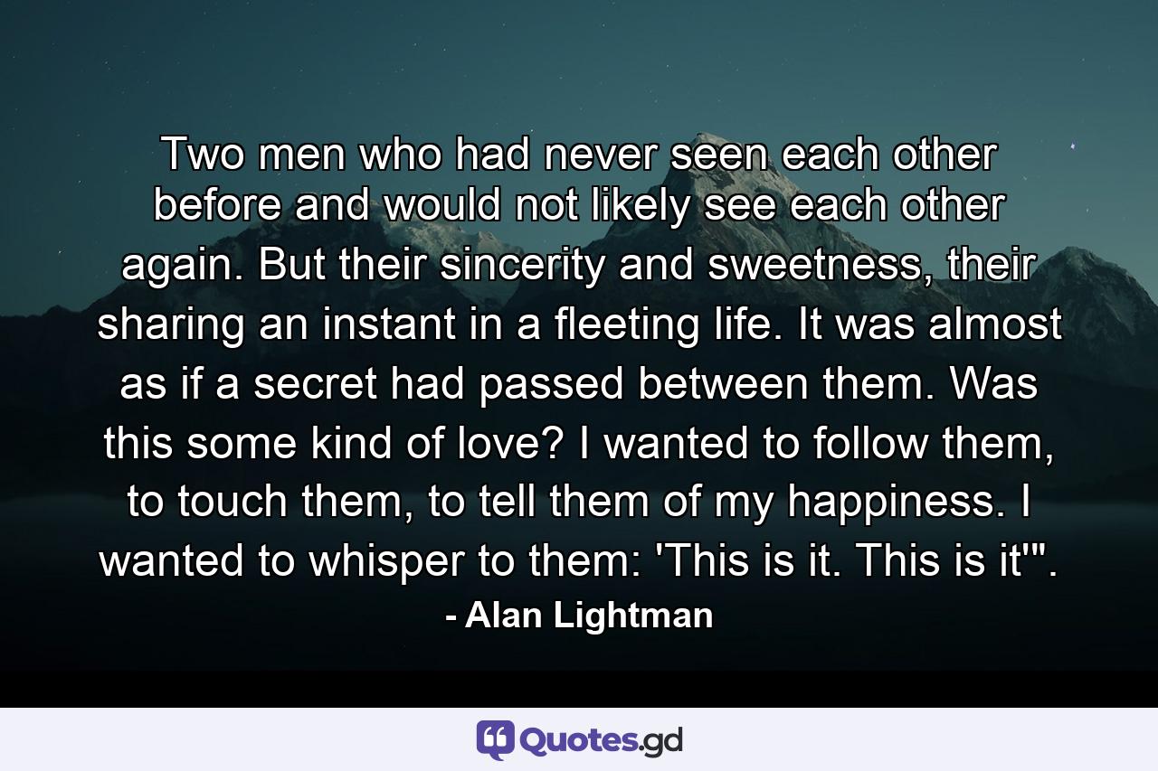 Two men who had never seen each other before and would not likely see each other again. But their sincerity and sweetness, their sharing an instant in a fleeting life. It was almost as if a secret had passed between them. Was this some kind of love? I wanted to follow them, to touch them, to tell them of my happiness. I wanted to whisper to them: 'This is it. This is it'