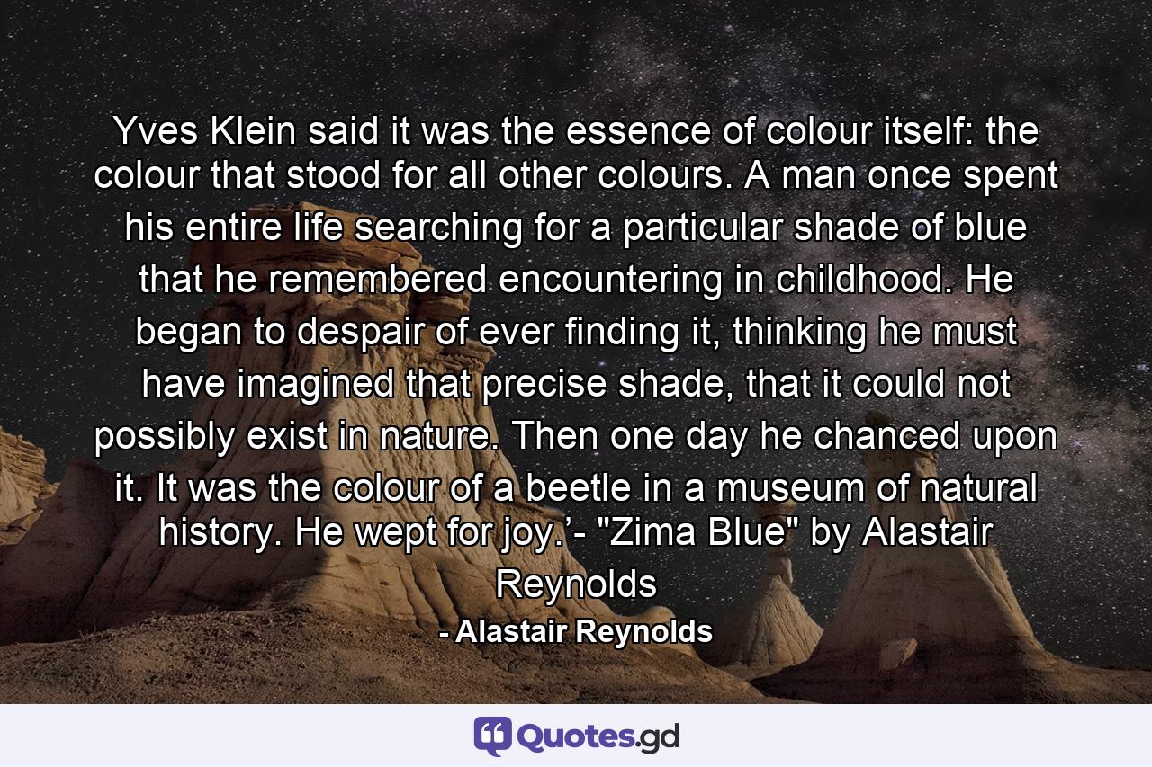 Yves Klein said it was the essence of colour itself: the colour that stood for all other colours. A man once spent his entire life searching for a particular shade of blue that he remembered encountering in childhood. He began to despair of ever finding it, thinking he must have imagined that precise shade, that it could not possibly exist in nature. Then one day he chanced upon it. It was the colour of a beetle in a museum of natural history. He wept for joy.’- 