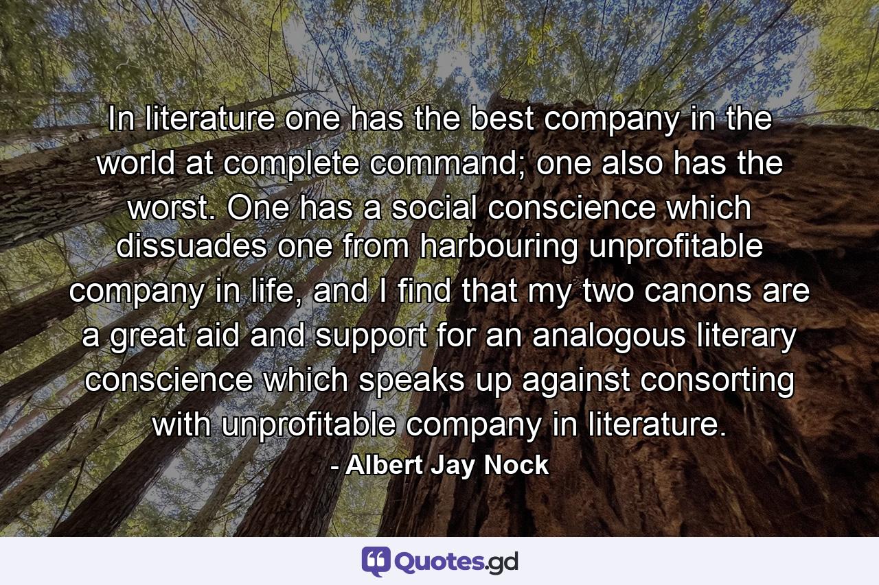 In literature one has the best company in the world at complete command; one also has the worst. One has a social conscience which dissuades one from harbouring unprofitable company in life, and I find that my two canons are a great aid and support for an analogous literary conscience which speaks up against consorting with unprofitable company in literature. - Quote by Albert Jay Nock