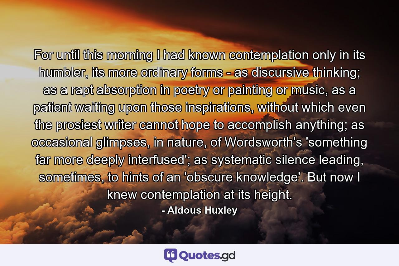 For until this morning I had known contemplation only in its humbler, its more ordinary forms - as discursive thinking; as a rapt absorption in poetry or painting or music, as a patient waiting upon those inspirations, without which even the prosiest writer cannot hope to accomplish anything; as occasional glimpses, in nature, of Wordsworth's 'something far more deeply interfused'; as systematic silence leading, sometimes, to hints of an 'obscure knowledge'. But now I knew contemplation at its height. - Quote by Aldous Huxley