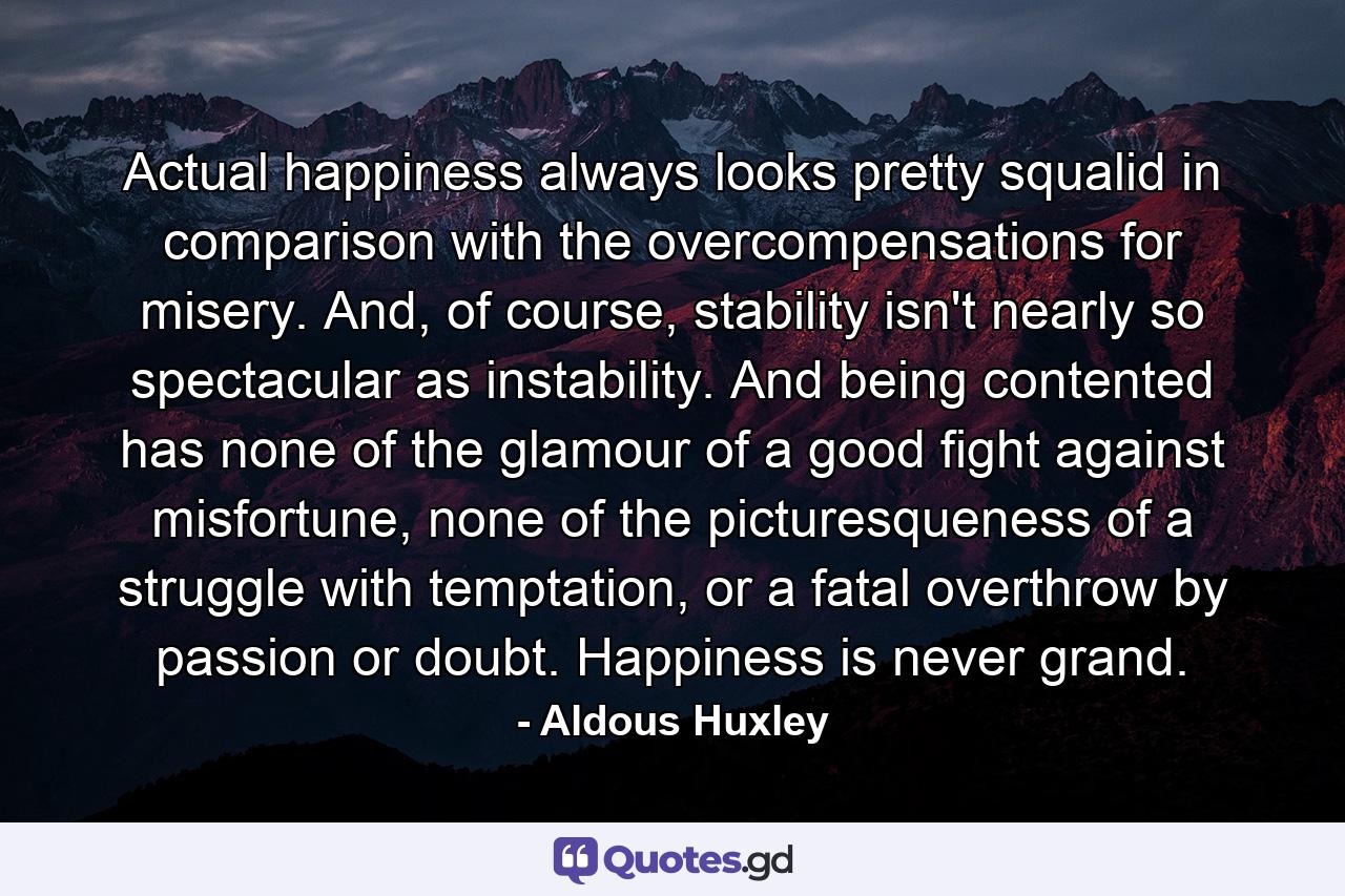 Actual happiness always looks pretty squalid in comparison with the overcompensations for misery. And, of course, stability isn't nearly so spectacular as instability. And being contented has none of the glamour of a good fight against misfortune, none of the picturesqueness of a struggle with temptation, or a fatal overthrow by passion or doubt. Happiness is never grand. - Quote by Aldous Huxley