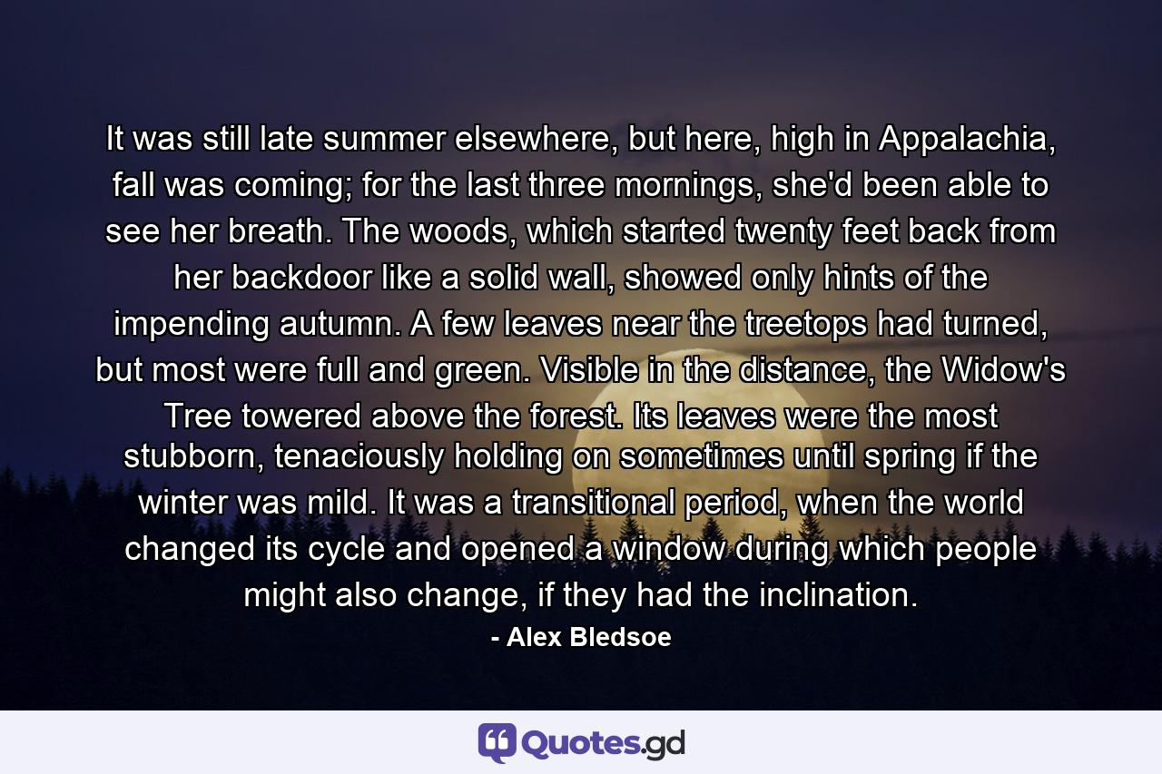 It was still late summer elsewhere, but here, high in Appalachia, fall was coming; for the last three mornings, she'd been able to see her breath. The woods, which started twenty feet back from her backdoor like a solid wall, showed only hints of the impending autumn. A few leaves near the treetops had turned, but most were full and green. Visible in the distance, the Widow's Tree towered above the forest. Its leaves were the most stubborn, tenaciously holding on sometimes until spring if the winter was mild. It was a transitional period, when the world changed its cycle and opened a window during which people might also change, if they had the inclination. - Quote by Alex Bledsoe