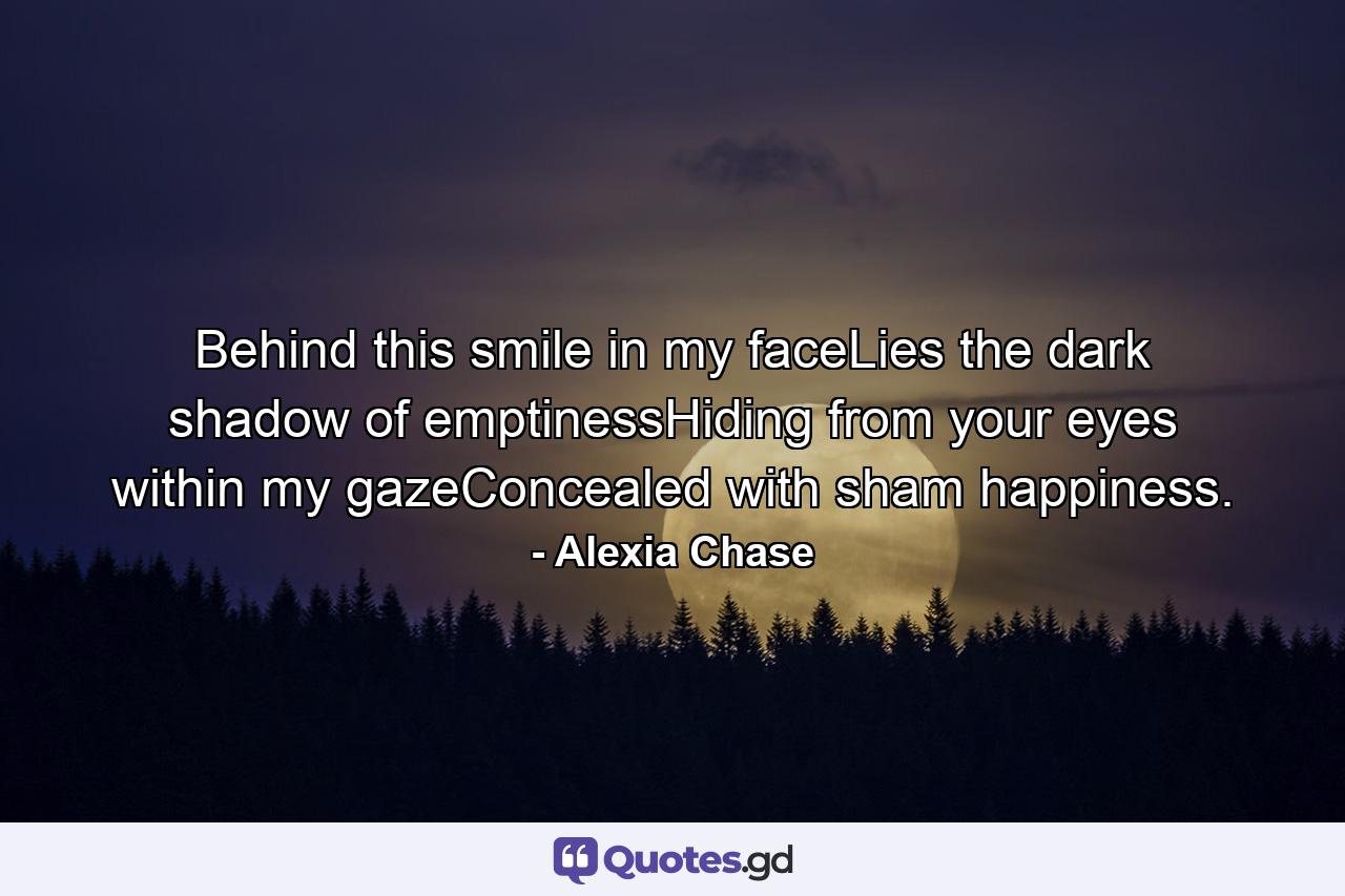 Behind this smile in my faceLies the dark shadow of emptinessHiding from your eyes within my gazeConcealed with sham happiness. - Quote by Alexia Chase