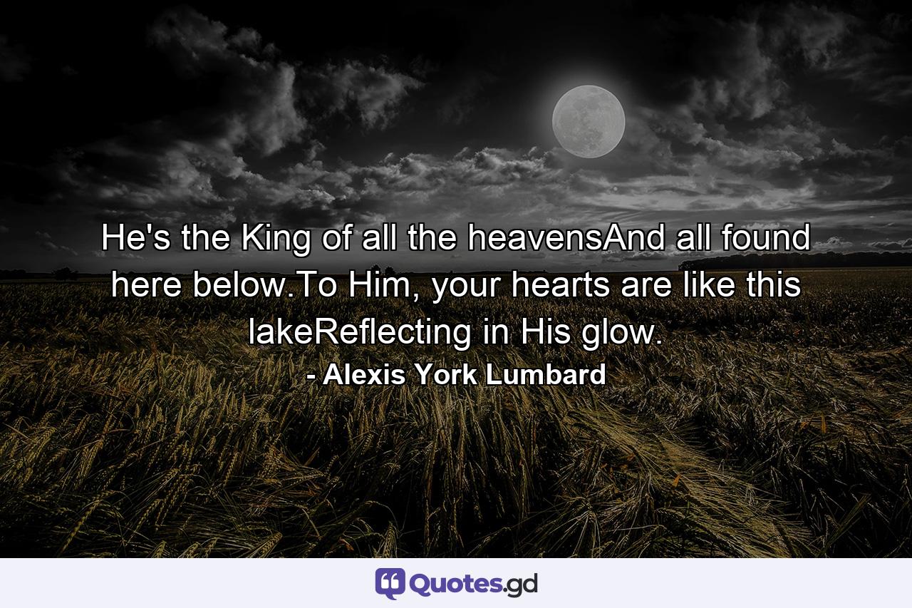 He's the King of all the heavensAnd all found here below.To Him, your hearts are like this lakeReflecting in His glow. - Quote by Alexis York Lumbard