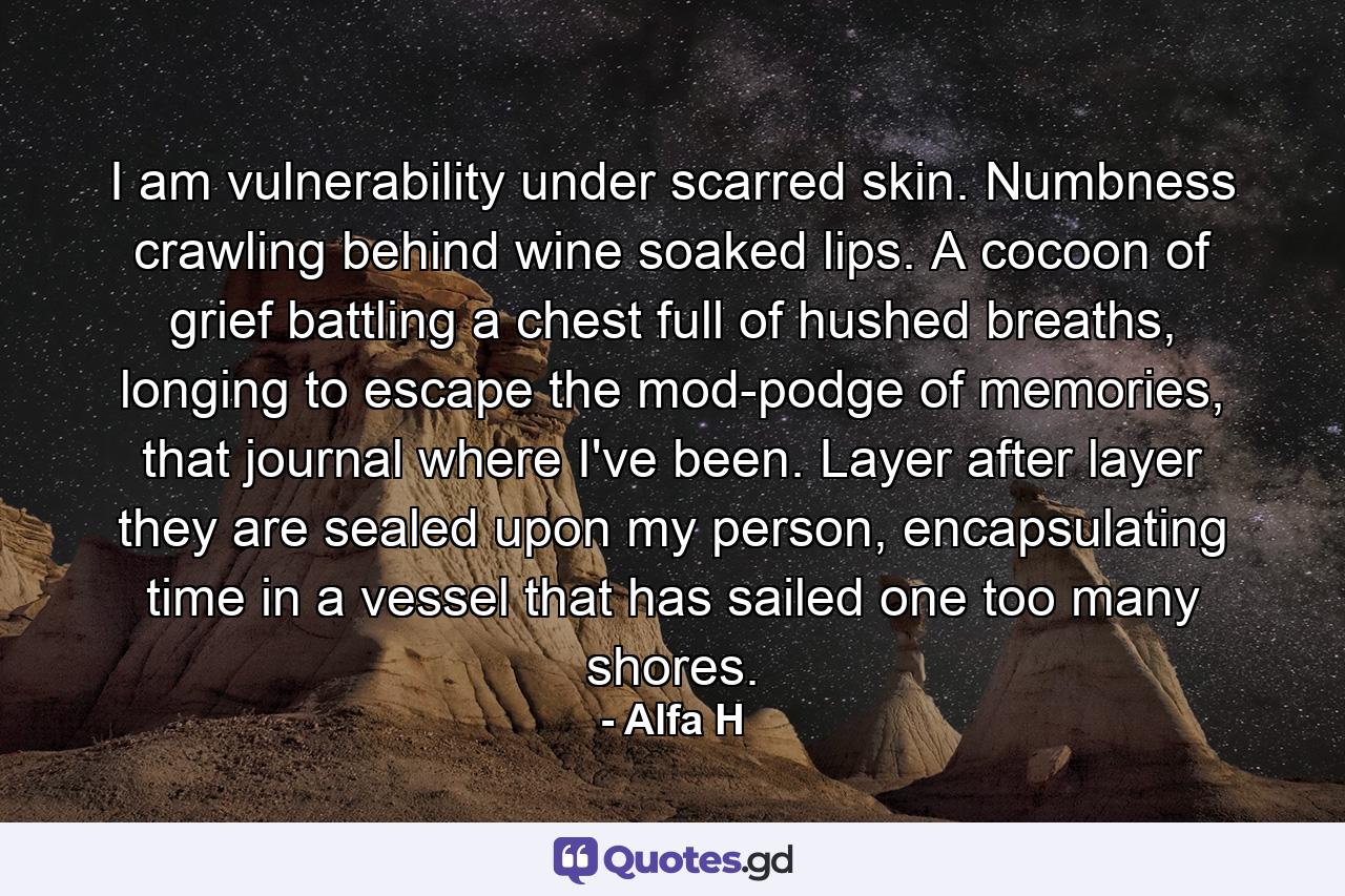 I am vulnerability under scarred skin. Numbness crawling behind wine soaked lips. A cocoon of grief battling a chest full of hushed breaths, longing to escape the mod-podge of memories, that journal where I've been. Layer after layer they are sealed upon my person, encapsulating time in a vessel that has sailed one too many shores. - Quote by Alfa H