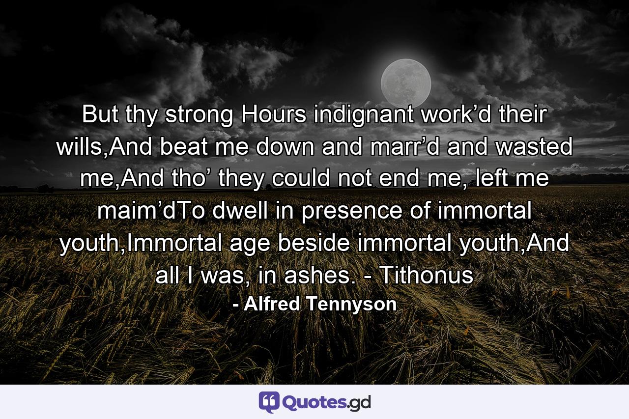 But thy strong Hours indignant work’d their wills,And beat me down and marr’d and wasted me,And tho’ they could not end me, left me maim’dTo dwell in presence of immortal youth,Immortal age beside immortal youth,And all I was, in ashes. - Tithonus - Quote by Alfred Tennyson