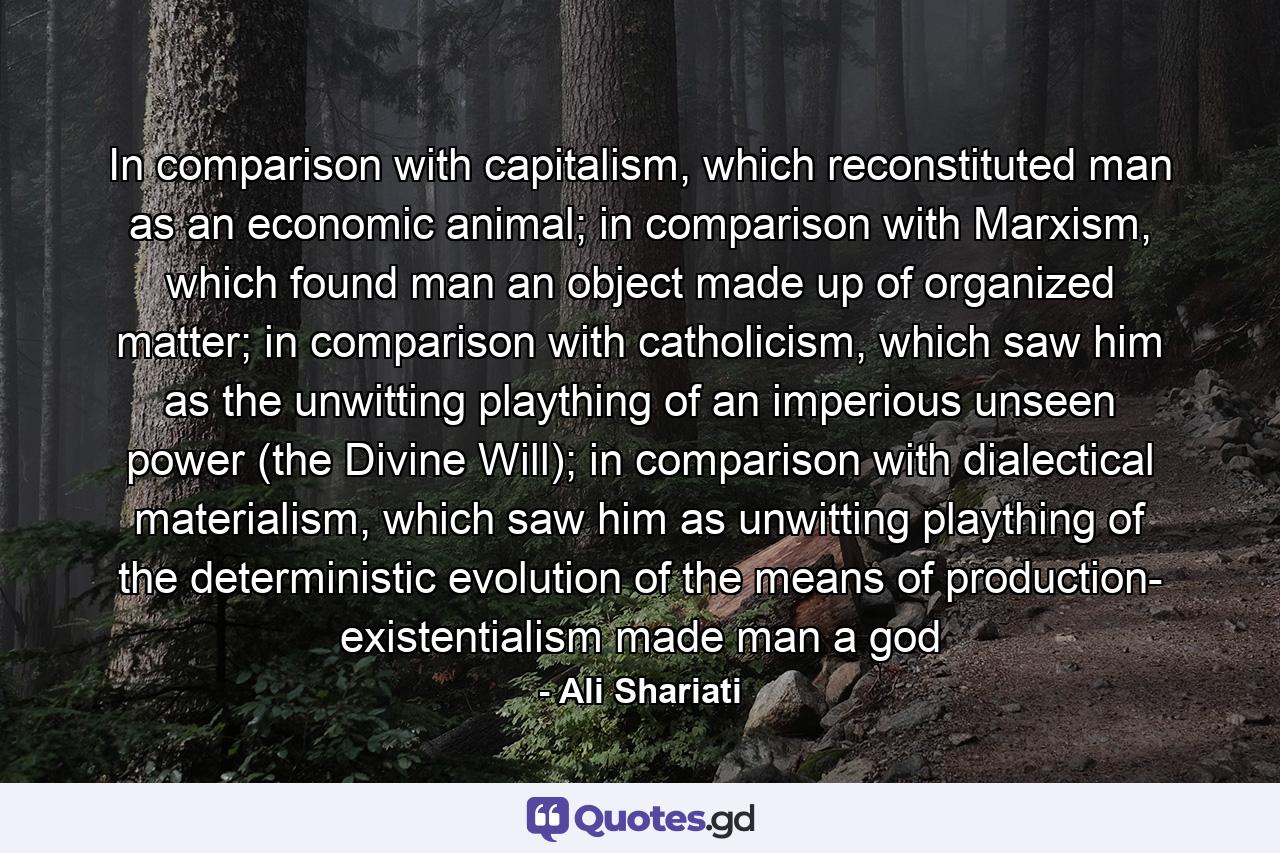 In comparison with capitalism, which reconstituted man as an economic animal; in comparison with Marxism, which found man an object made up of organized matter; in comparison with catholicism, which saw him as the unwitting plaything of an imperious unseen power (the Divine Will); in comparison with dialectical materialism, which saw him as unwitting plaything of the deterministic evolution of the means of production- existentialism made man a god - Quote by Ali Shariati