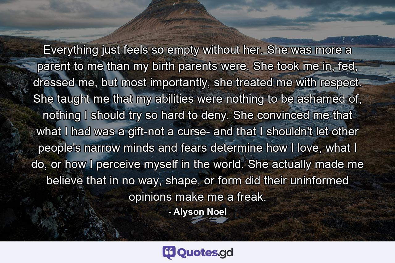 Everything just feels so empty without her. She was more a parent to me than my birth parents were. She took me in, fed, dressed me, but most importantly, she treated me with respect. She taught me that my abilities were nothing to be ashamed of, nothing I should try so hard to deny. She convinced me that what I had was a gift-not a curse- and that I shouldn't let other people's narrow minds and fears determine how I love, what I do, or how I perceive myself in the world. She actually made me believe that in no way, shape, or form did their uninformed opinions make me a freak. - Quote by Alyson Noel