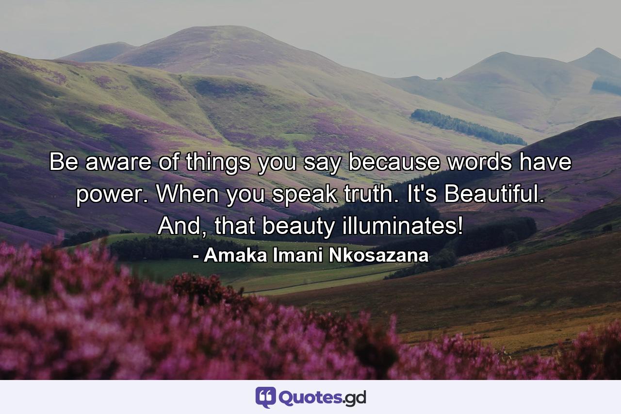 Be aware of things you say because words have power. When you speak truth. It's Beautiful. And, that beauty illuminates! - Quote by Amaka Imani Nkosazana