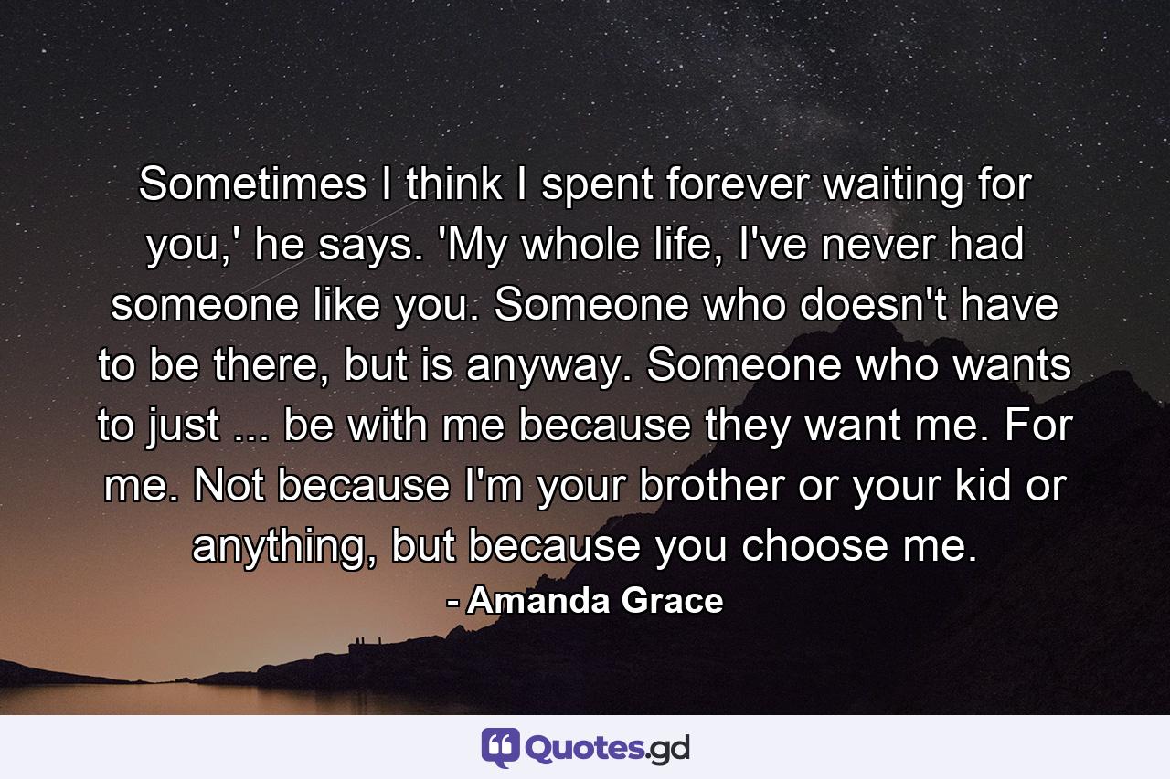 Sometimes I think I spent forever waiting for you,' he says. 'My whole life, I've never had someone like you. Someone who doesn't have to be there, but is anyway. Someone who wants to just ... be with me because they want me. For me. Not because I'm your brother or your kid or anything, but because you choose me. - Quote by Amanda Grace