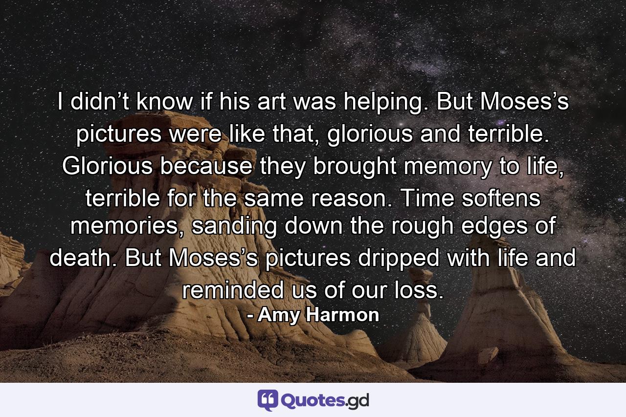 I didn’t know if his art was helping. But Moses’s pictures were like that, glorious and terrible. Glorious because they brought memory to life, terrible for the same reason. Time softens memories, sanding down the rough edges of death. But Moses’s pictures dripped with life and reminded us of our loss. - Quote by Amy Harmon