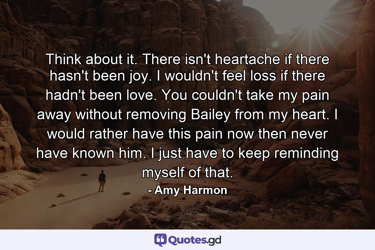 Think about it. There isn't heartache if there hasn't been joy. I wouldn't feel loss if there hadn't been love. You couldn't take my pain away without removing Bailey from my heart. I would rather have this pain now then never have known him. I just have to keep reminding myself of that. - Quote by Amy Harmon