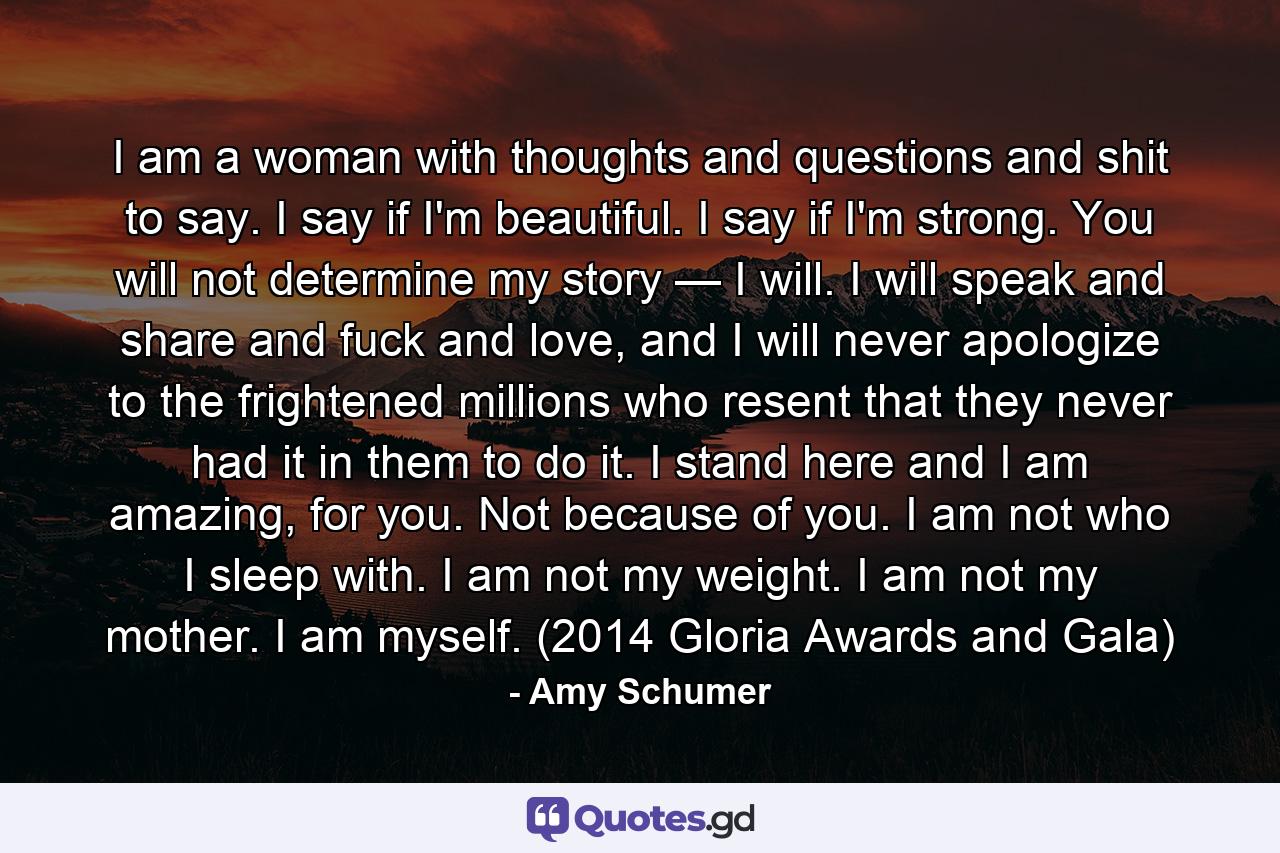 I am a woman with thoughts and questions and shit to say. I say if I'm beautiful. I say if I'm strong. You will not determine my story — I will. I will speak and share and fuck and love, and I will never apologize to the frightened millions who resent that they never had it in them to do it. I stand here and I am amazing, for you. Not because of you. I am not who I sleep with. I am not my weight. I am not my mother. I am myself. (2014 Gloria Awards and Gala) - Quote by Amy Schumer