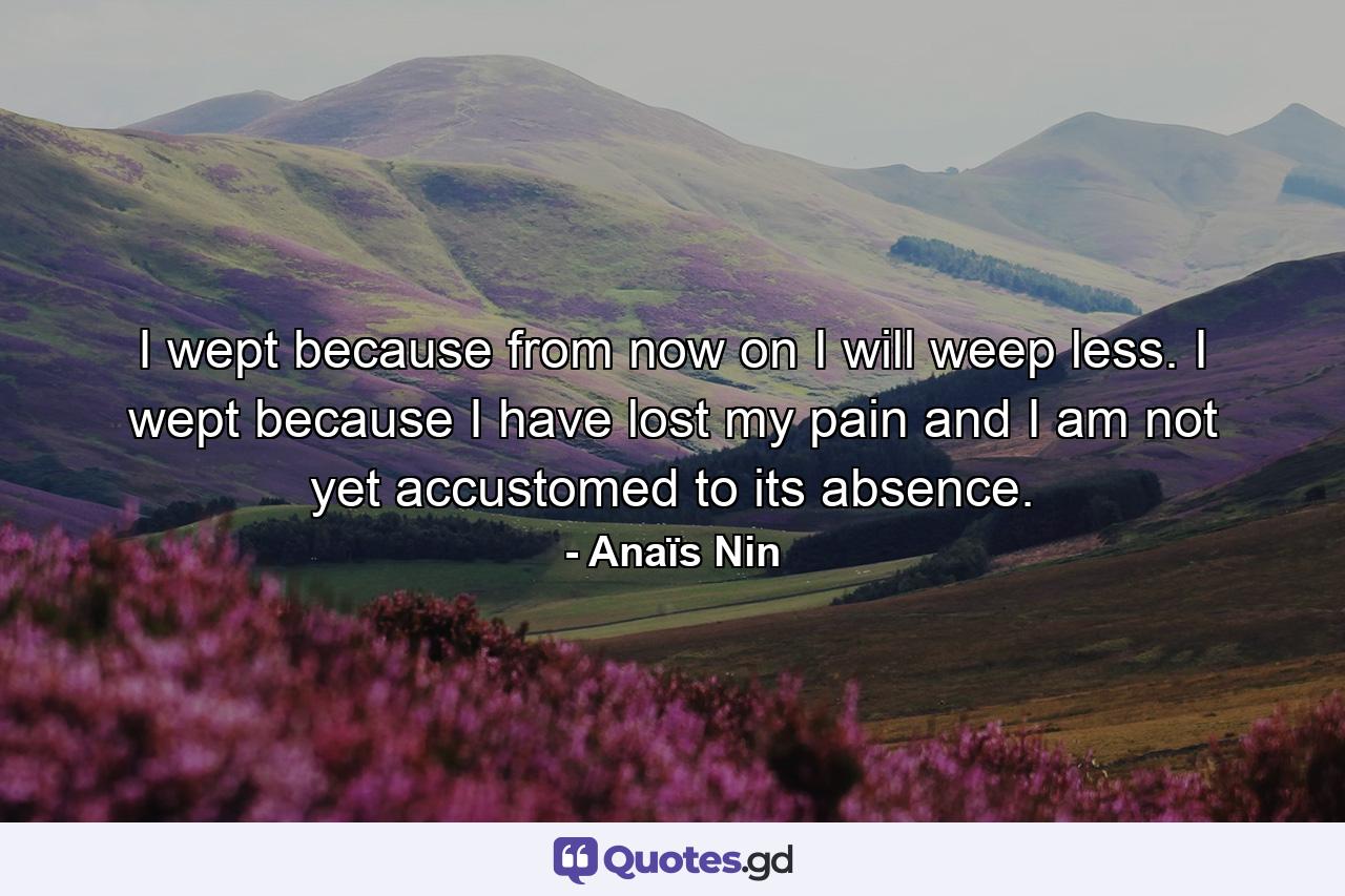 I wept because from now on I will weep less. I wept because I have lost my pain and I am not yet accustomed to its absence. - Quote by Anaïs Nin