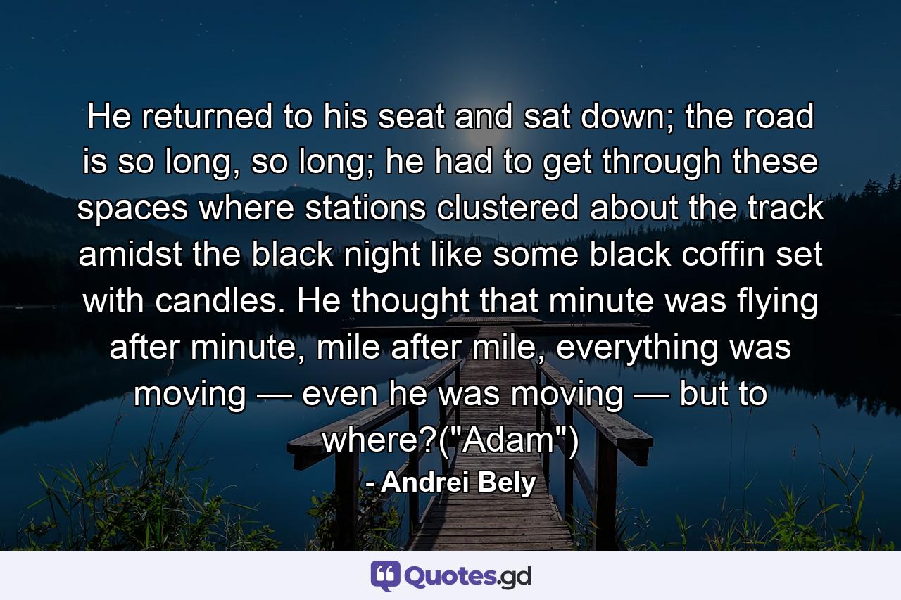 He returned to his seat and sat down; the road is so long, so long; he had to get through these spaces where stations clustered about the track amidst the black night like some black coffin set with candles. He thought that minute was flying after minute, mile after mile, everything was moving — even he was moving — but to where?(