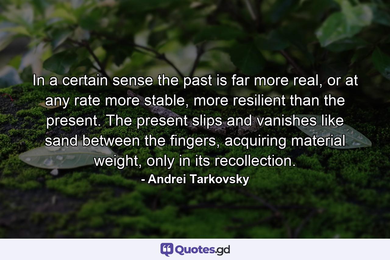 In a certain sense the past is far more real, or at any rate more stable, more resilient than the present. The present slips and vanishes like sand between the fingers, acquiring material weight, only in its recollection. - Quote by Andrei Tarkovsky