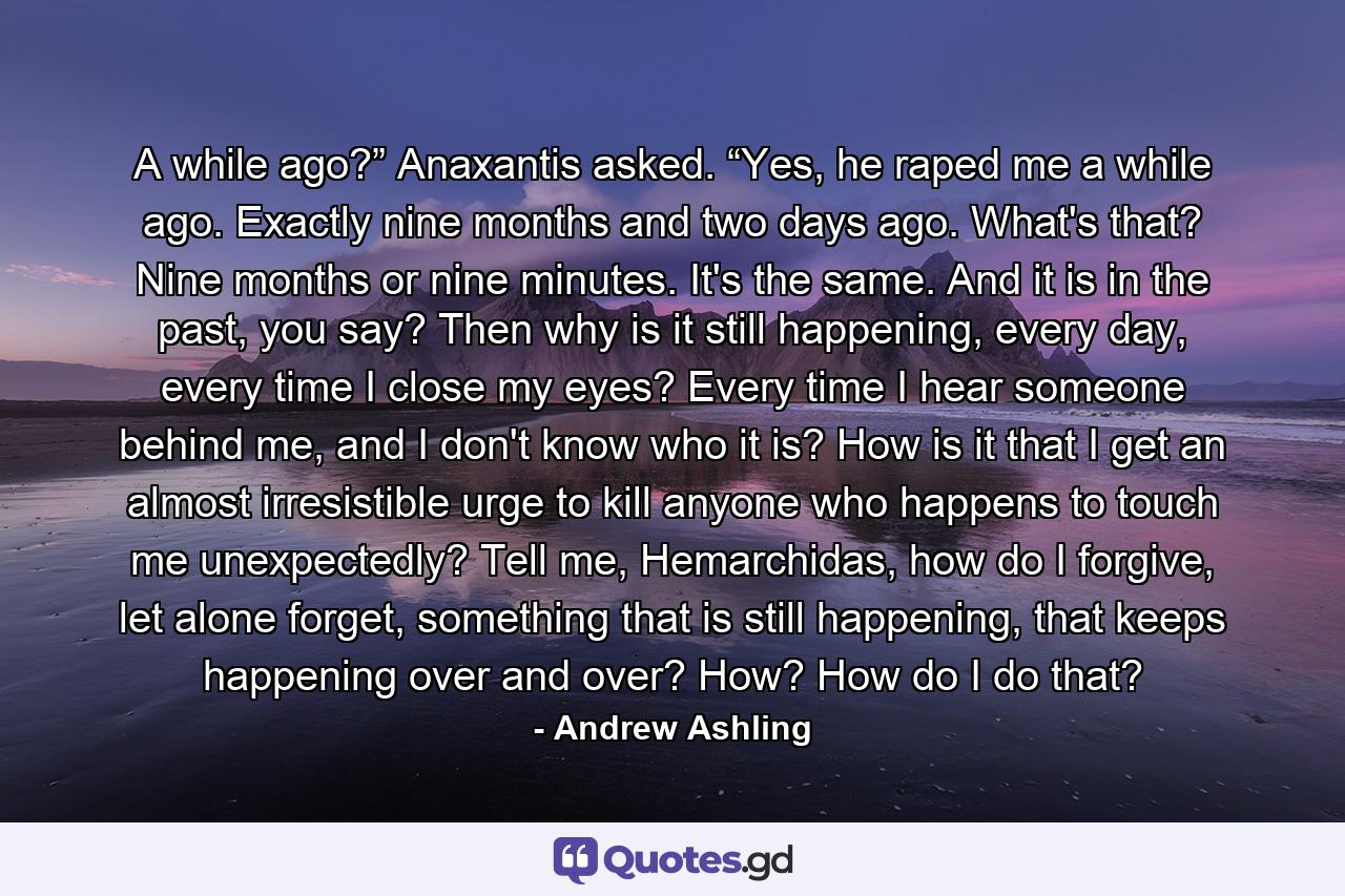 A while ago?” Anaxantis asked. “Yes, he raped me a while ago. Exactly nine months and two days ago. What's that? Nine months or nine minutes. It's the same. And it is in the past, you say? Then why is it still happening, every day, every time I close my eyes? Every time I hear someone behind me, and I don't know who it is? How is it that I get an almost irresistible urge to kill anyone who happens to touch me unexpectedly? Tell me, Hemarchidas, how do I forgive, let alone forget, something that is still happening, that keeps happening over and over? How? How do I do that? - Quote by Andrew Ashling