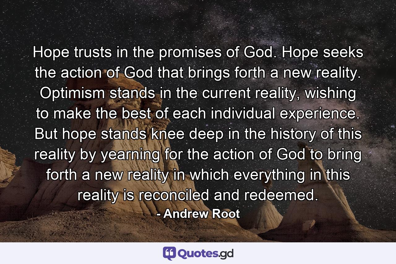 Hope trusts in the promises of God. Hope seeks the action of God that brings forth a new reality. Optimism stands in the current reality, wishing to make the best of each individual experience. But hope stands knee deep in the history of this reality by yearning for the action of God to bring forth a new reality in which everything in this reality is reconciled and redeemed. - Quote by Andrew Root