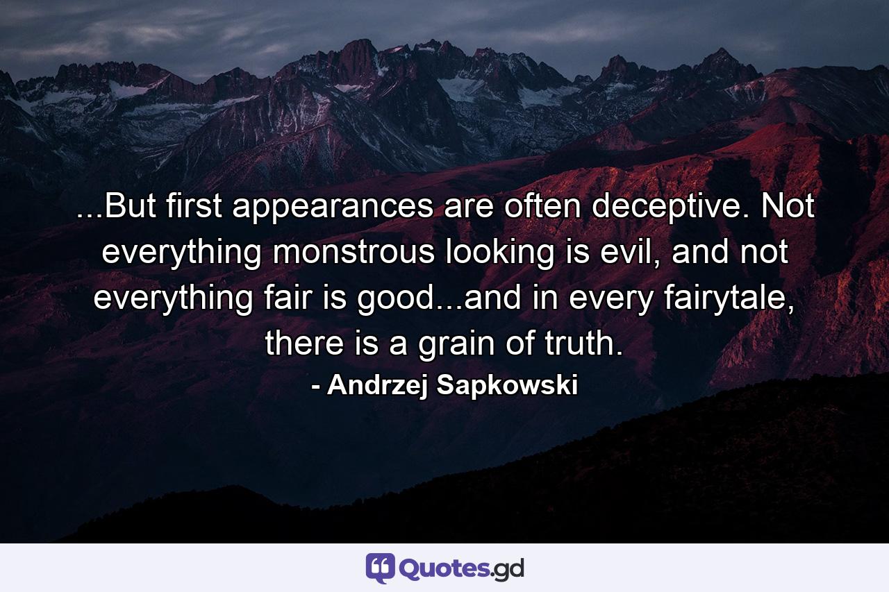 ...But first appearances are often deceptive. Not everything monstrous looking is evil, and not everything fair is good...and in every fairytale, there is a grain of truth. - Quote by Andrzej Sapkowski