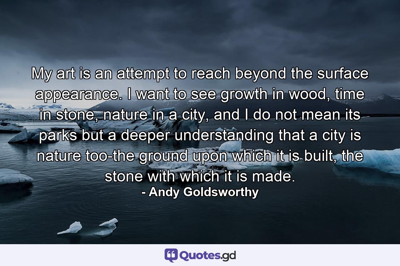 My art is an attempt to reach beyond the surface appearance. I want to see growth in wood, time in stone, nature in a city, and I do not mean its parks but a deeper understanding that a city is nature too-the ground upon which it is built, the stone with which it is made. - Quote by Andy Goldsworthy